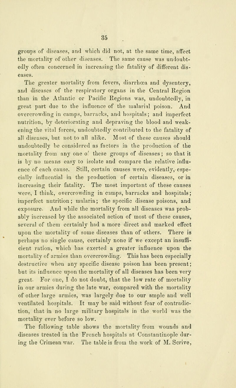 groups of diseases, and which did not, at the same time, affect the mortality of other diseases. The same cause was undoubt- edly often concerned in increasing the fatality of different dis- eases. The greater mortality from fevers, diarrhoea and dysentery, and diseases of the respiratory organs in the Central Region than in the Atlantic or Pacific Regions was, undoubtedly, in great part due to the influence of the malarial poison. And overcrowding in camps, barracks, and hospitals; and imperfect nutrition, by deteriorating and depraving the blood and weak- ening the vital forces, undoubtedly contributed to the fatality of all diseases, but not to all alike. Most of these causes should undoubtedly be considered as factors in the production of the mortality from any one o:' these groups of diseases; so that it is by no means easy to isolate and compare the relative influ- ence of each cause. Still, certain causes were, evidently,-espe- cially influential in the production of certain diseases, or in increasing their fatality. The most important of these causes were, I think, overcrowding in camps, barracks and hospitals; imperfect nutrition; malaria; the specific disease poisons, and exposure. And while the mortality from all diseases was prob- ably increased by the associated action of most of these causes, several of them certainly had a more direct and marked effect upon the mortality of some diseases than of others. There is perhaps no single cause, certainly none if we except an insuflS- cient ration, which has exerted a greater influence upon the mortality of armies than overcrowding. This has been especially destructive when any specific disease poison has been present; but its influence upon the mortality of all diseases has been very great. For one, I do not doubt, that the low rate of mortality in our armies during the late war, compared with the mortality of other large armies, was largely due to our ample and well ventilated hospitals. It may be said without fear of contradic- tion, that in no large military hospitals in the world was the mortality ever before so low. The following table shows the mortality from wounds and diseases treated in the French hospitals at Constantinople dur- ing the Crimean war. The table is from the work of M. Scrive,