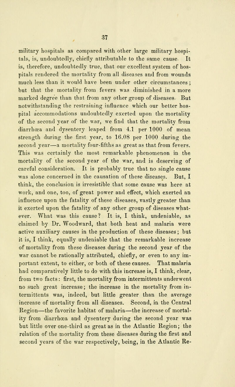 military hospitals as compared with other large military hospi- tals, is, undoubtedl}^ chiefly attributable to the same cause. It is, therefore, undoubtedly true, that our excellent system of hos- pitals rendered the mortahty from all diseases and from wounds much less than it would have been under other circumstances; but that the mortality from fevers was diminished in a more marked degree than that from any other group of diseases- But notwithstanding the restraining influence which our better hos- pital accommodations undoubtedly exerted upon the mortality of the second year of the war, we find that the mortality from diarrhoea and dysentery leaped from 4.1 per 1000 of mean strength during the first year, to 16.08 per 1000 during the second year—a mortality four-fifths as great as that from fevers. This was certainly the most remarkable phenomenon in the mortality of the second year of the war, and is deserving of careful consideration. It is probably true that no single cause was alone concerned in the causation of these diseases. But, I think, the conclusion is irresistible that some cause was here at work, and one, too, of great power and eflfect, which exerted an influence upon the fatality of these diseases, vastly greater than it exerted upon the fatality of any other group of diseases what- ever. What was this cause ? It is, I think, undeniable, as claimed by Dr. Woodward, that both heat and malaria were active auxiliary causes in the production of these diseases; but it is, I think, equally undeniable that the remarkable increase of mortality from these diseases during the second year of the war cannot be rationally attributed, chiefly, or even to any im- portant extent, to either, or both of these causes. That malaria had comparatively little to do with this increase is, I think, clear, from two facts: first, the mortality from intermittents underwent no such great increase; the increase in the mortality from in- termittents was, indeed, but little greater than the average increase of mortality from all diseases. Second, in the Central Region—the favorite habitat of malaria—the increase of mortal- ity from diarrhoea and dysentery during the second year was but little over one-third as great as in the Atlantic Region; the relation of the mortality from these diseases during the first and second years of the war respectively, being, in the Atlantic Re-