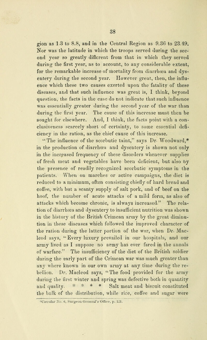 gion as 13 to 8.8, and in the Central Region as 9.36 to 23.49. Nor was the latitude in which the troops served during the sec- ond year so greatly different from that in which they served during the first year, as to account, to any considerable extent, for the remarkable increase of mortality from diarrhoea and dys- entery during the second year. However great, then, the influ- ence which these two causes exerted upon the fatality of these diseases, and that such influence was great is, I think, beyond question, the facts in the case do not indicate that such influence was essentially greater during the second year of the war than during the first year. The cause of this increase must then be sought for elsewhere. And, I think, the fiicts poiat with a con- clusiveness scarcely short of certainty, to some essential defi- ciency in the ration, as the chief cause of this increase. The influence of the scorbutic taint, says Dr. Woodward,* in the production of diarrhoea and dysentery is shown not only in the incr^eased frequency of these disorders whenever supplies of fresh meat and vegetables have been deficient, but also by the presence of readily recognized scorbutic symptoms in the patients. When on marches or active campaigns, the diet is reduced to a nainimum, often consisting chiefly of hard bread and coffee, with but a scanty supply of salt pork, and of beef on the hoof, the number of acute attacks of a mild form, as also of attacks which become chronic, is always increased. The rela- tion of diarrhoea and dysentery to insufficient nutrition was shown in the history of the British Crimean army by the great diminu- tion in these diseases which followed the improved character of the ration during the latter portion of the war, when Dr. Mac- leod says, Every luxury prevailed in our hospitals, and our army lived as I suppose no army has ever fared in the annals of warfare. The insufficiency of the diet of the British soldier during the early part of the Crimean war was much greater than any where known in our own army at any time during the re- bellion. Dr. Macleod says, The food provided for the army during the first winter and spring was defective both in quantity and quality. * * * * g^lt meat and biscuit constituted the bulk of the distribution, while rice, coffee and sugar were