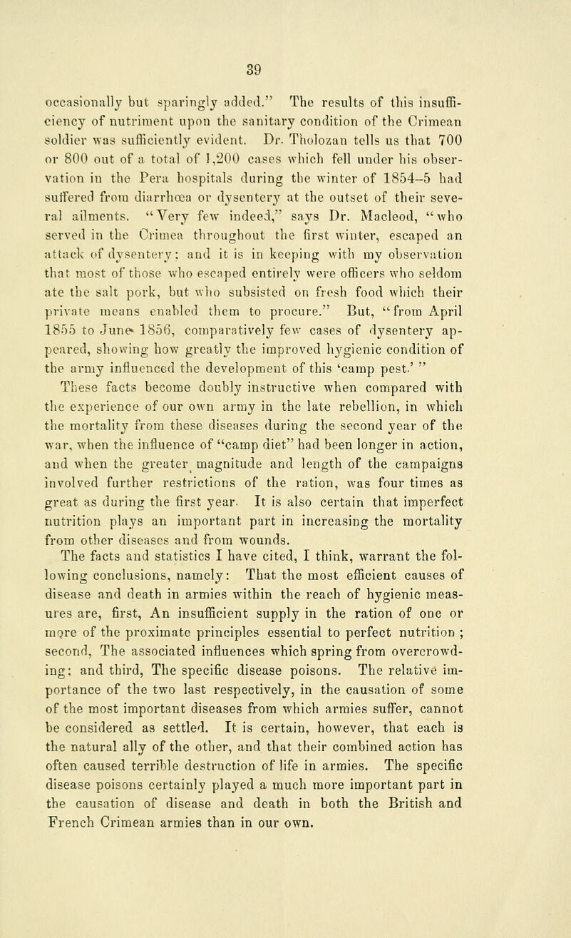 occasionally but sparingly added. The results of this insuffi- ciency of nutriment upon the sanitary condition of the Crimean soldier was sufficiently evident. Dr. Tholozan tells us that 700 or 800 out of a total of 1,200 cases which fell under his obser- vation in the Peru hospitals during the winter of 1854-5 had suffered from diarrhoea or dysentery at the outset of their seve- ral ailments. Very few indeed, says Dr. Macleod, who served in the Crimea throughout the first winter, escaped an attack of dysentery; and it is in keeping with my observation that most of those who escaped entirely were officers who seldom ate the salt pork, but wlio subsisted on fresh food which their private means enabled them to procure. But, from April 1855 to June* 185(3, comparatively fev/ cases of dysentery ap- peared, showing how greatly the improved hygienic condition of the army influenced the development of this 'camp pest'  These facts become doubly instructive when compared with the experience of our own army in the late rebellion, in which the mortality from these diseases during the second year of the war. when the influence of camp diet had been longer in action, and when the greater^ magnitude and length of the campaigns involved further restrictions of the ration, was four times as great as during the first year. It is also certain that imperfect nutrition plays an important part in increasing the mortality from other diseases and from wounds. The facts and statistics I have cited, I think, warrant the fol- lowing conclusions, namely: That the most efficient causes of disease and death in armies within the reach of hygienic meas- ures are, first, An insufficient supply in the ration of one or more of the proximate principles essential to perfect nutrition ; second, The associated influences which spring from overcrowd- ing; and third. The specific disease poisons. The relative im- portance of the two last respectively, in the causation of some of the most important diseases from which armies suffer, cannot be considered as settled. It is certain, however, that each is the natural ally of the other, and that their combined action has often caused terrible destruction of life in armies. The specific disease poisons certainly played a much more important part in the causation of disease and death in both the British and French Crimean armies than in our own.