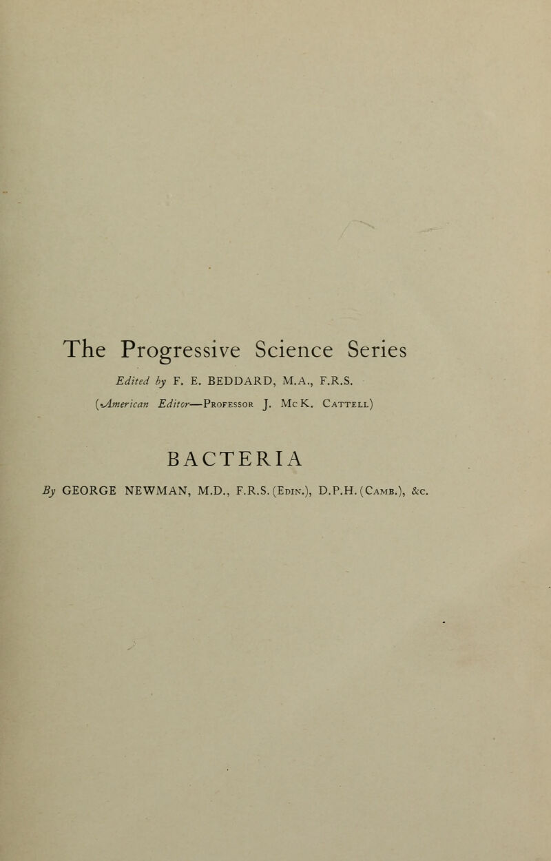 The Progressive Science Series Edited by F. E. BEDDARD, M.A., F.R.S. {-American Editor—Professor J. Mc K. Cattell) BACTERIA By GEORGE NEWMAN, M.D., F.R.S. (Edin.), D.P.H. (Camb.), &c.