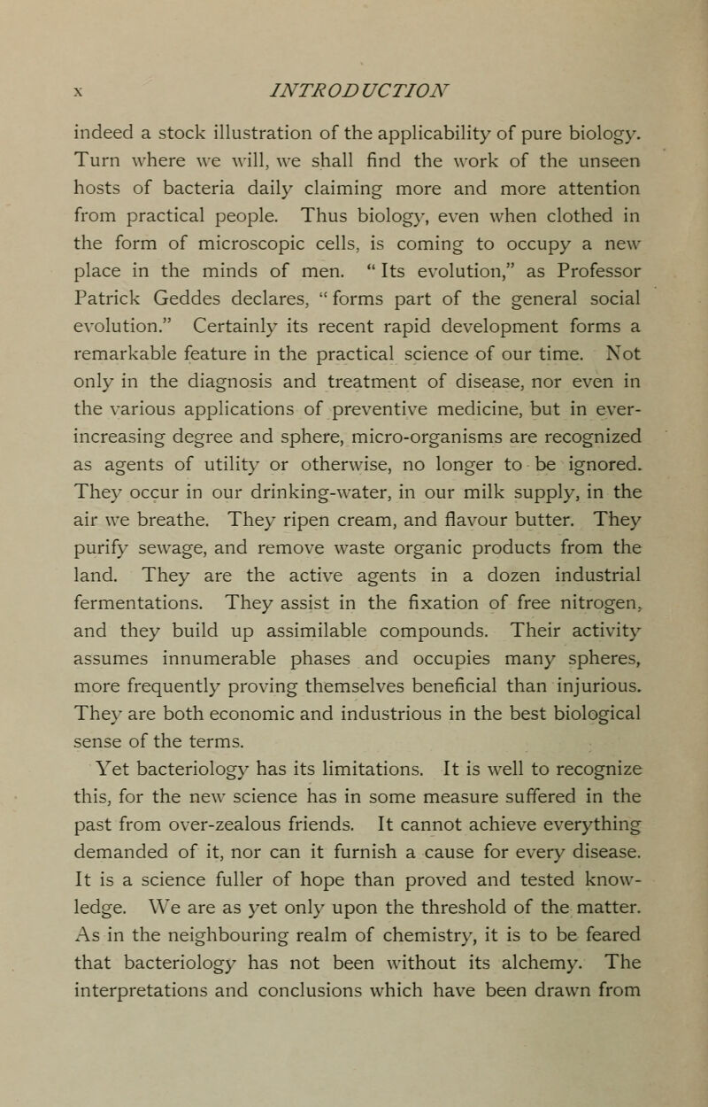 indeed a stock illustration of the applicability of pure biology. Turn where we will, we shall find the work of the unseen hosts of bacteria daily claiming more and more attention from practical people. Thus biology, even when clothed in the form of microscopic cells, is coming to occupy a new place in the minds of men.  Its evolution, as Professor Patrick Geddes declares,  forms part of the general social evolution. Certainly its recent rapid development forms a remarkable feature in the practical science of our time. Not only in the diagnosis and treatment of disease, nor even in the various applications of preventive medicine, but in ever- increasing degree and sphere, micro-organisms are recognized as agents of utility or otherwise, no longer to be ignored. They occur in our drinking-water, in our milk supply, in the air we breathe. They ripen cream, and flavour butter. They purify sewage, and remove waste organic products from the land. They are the active agents in a dozen industrial fermentations. They assist in the fixation of free nitrogen, and they build up assimilable compounds. Their activity assumes innumerable phases and occupies many spheres, more frequently proving themselves beneficial than injurious. They are both economic and industrious in the best biological sense of the terms. Yet bacteriology has its limitations. It is well to recognize this, for the new science has in some measure suffered in the past from over-zealous friends. It cannot achieve everything demanded of it, nor can it furnish a cause for every disease. It is a science fuller of hope than proved and tested know- ledge. We are as yet only upon the threshold of the matter. As in the neighbouring realm of chemistry, it is to be feared that bacteriology has not been without its alchemy. The interpretations and conclusions which have been drawn from