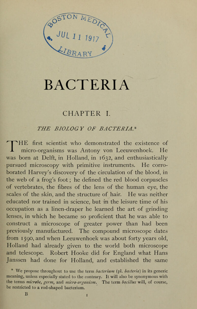 BACTERIA CHAPTER I. THE BIOLOGY OF BACTERIA* THE first scientist who demonstrated the existence of micro-organisms was Antony von Leeuwenhoek. He was born at Delft, in Holland, in 1632, and enthusiastically pursued microscopy with primitive instruments. He corro- borated Harvey's discovery of the circulation of the blood, in the web of a frog's foot; he defined the red blood corpuscles of vertebrates, the fibres of the lens of the human eye, the scales of the skin, and the structure of hair. He was neither educated nor trained in science, but in the leisure time of his occupation as a linen-draper he learned the art of grinding lenses, in which he became so proficient that he was able to construct a microscope of greater power than had been previously manufactured. The compound microscope dates from 1590, and when Leeuwenhoek was about forty years old, Holland had already given to the world both microscope and telescope. Robert Hooke did for England what Hans Janssen had done for Holland, and established the same * We propose throughout to use the term bacterium (pi. bacteria) in its generic meaning, unless especially stated to the contrary. It will also be synonymous with the terms microbe, germ, and micro-organism. The term bacillus will, of course, be restricted to a rod-shaped bacterium. B