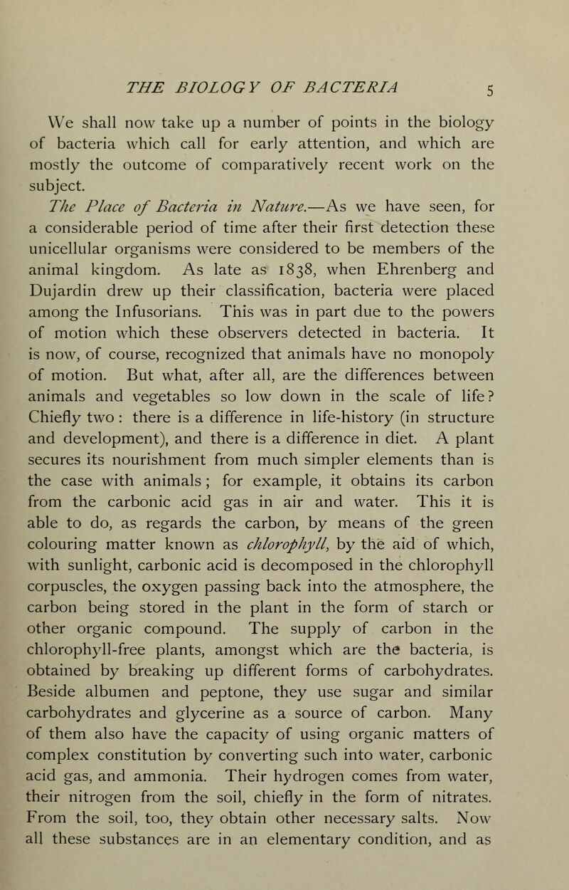 We shall now take up a number of points in the biology of bacteria which call for early attention, and which are mostly the outcome of comparatively recent work on the subject. The Place of Bacteria in Nature.—As we have seen, for a considerable period of time after their first detection these unicellular organisms were considered to be members of the animal kingdom. As late as 1838, when Ehrenberg and Dujardin drew up their classification, bacteria were placed among the Infusorians. This was in part due to the powers of motion which these observers detected in bacteria. It is now, of course, recognized that animals have no monopoly of motion. But what, after all, are the differences between animals and vegetables so low down in the scale of life? Chiefly two : there is a difference in life-history (in structure and development), and there is a difference in diet. A plant secures its nourishment from much simpler elements than is the case with animals ; for example, it obtains its carbon from the carbonic acid gas in air and water. This it is able to do, as regards the carbon, by means of the green colouring matter known as chlorophyll, by the aid of which, with sunlight, carbonic acid is decomposed in the chlorophyll corpuscles, the oxygen passing back into the atmosphere, the carbon being stored in the plant in the form of starch or other organic compound. The supply of carbon in the chlorophyll-free plants, amongst which are the bacteria, is obtained by breaking up different forms of carbohydrates. Beside albumen and peptone, they use sugar and similar carbohydrates and glycerine as a source of carbon. Many of them also have the capacity of using organic matters of complex constitution by converting such into water, carbonic acid gas, and ammonia. Their hydrogen comes from water, their nitrogen from the soil, chiefly in the form of nitrates. From the soil, too, they obtain other necessary salts. Now all these substances are in an elementary condition, and as