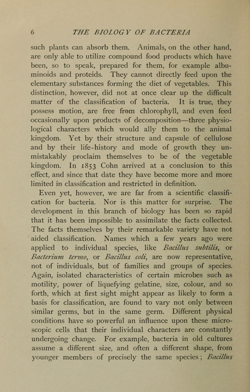 such plants can absorb them. Animals, on the other hand, are only able to utilize compound food products which have been, so to speak, prepared for them, for example albu- minoids and proteids. They cannot directly feed upon the elementary substances forming the diet of vegetables. This distinction, however, did not at once clear up the difficult matter of the classification of bacteria. It is true, they possess motion, are free from chlorophyll, and even feed occasionally upon products of decomposition—three physio- logical characters which would ally them to the animal kingdom. Yet by their structure and capsule of cellulose and by their life-history and mode of growth they un- mistakably proclaim themselves to be of the vegetable kingdom. In 1853 Cohn arrived at a conclusion to this effect, and since that date they have become more and more limited in classification and restricted in definition. Even yet, however, we are far from a scientific classifi- cation for bacteria. Nor is this matter for surprise. The development in this branch of biology has been so rapid that it has been impossible to assimilate the facts collected. The facts themselves by their remarkable variety have not aided classification. Names which a few years ago were applied to individual species, like Bacillus subtilis, or Bacterium termo, or Bacillus coli, are now representative, not of individuals, but of families and groups of species. Again, isolated characteristics of certain microbes such as motility, power of liquefying gelatine, size, colour, and so forth, which at first sight might appear as likely to form a basis for classification, are found to vary not only between similar germs, but in the same germ. Different physical conditions have so powerful an influence upon these micro- scopic cells that their individual characters are constantly undergoing change. For example, bacteria in old cultures assume a different size, and often a different shape, from younger members of precisely the same species ; Bacillus