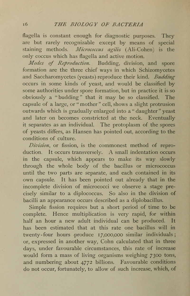 flagella is constant enough for diagnostic purposes. They are but rarely recognizable except by means of special staining methods. Micrococcus agilis (xAJi-Cohen) is the only coccus which has flagella and active motion. Modes of Reproduction. Budding, division, and spore formation are the three chief ways in which Schizomycetes and Saccharomycetes (yeasts) reproduce their kind. Budding occurs in some kinds of yeast, and would be classified by some authorities under spore formation, but in practice it is so obviously a  budding that it may be so classified. The capsule of a large, or  mother  cell, shows a slight protrusion outwards which is gradually enlarged into a  daughter  yeast and later on becomes constricted at the neck. Eventually it separates as an individual. The protoplasm of the spores of yeasts differs, as Hansen has pointed out, according to the conditions of culture. Division, or fission, is the commonest method of repro- duction. It occurs transversely. A small indentation occurs in the capsule, which appears to make its way slowly through the whole body of the bacillus or micrococcus until the two parts are separate, and each contained in its own capsule. It has been pointed out already that in the incomplete division of micrococci we observe a stage pre- cisely similar to a diplococcus. So also in the division of bacilli an appearance occurs described as a diplobacillus. Simple fission requires but a short period of time to be complete. Hence multiplication is very rapid, for within half an hour a new adult individual can be produced. It has been estimated that at this rate one bacillus will in twenty-four hours produce 17,000,000 similar individuals; or, expressed in another way, Cohn calculated that in three days, under favourable circumstances, this rate of increase would form a mass of living organisms weighing 7300 tons, and numbering about 4772 billions. Favourable conditions do not occur, fortunately, to allow of such increase, which, of