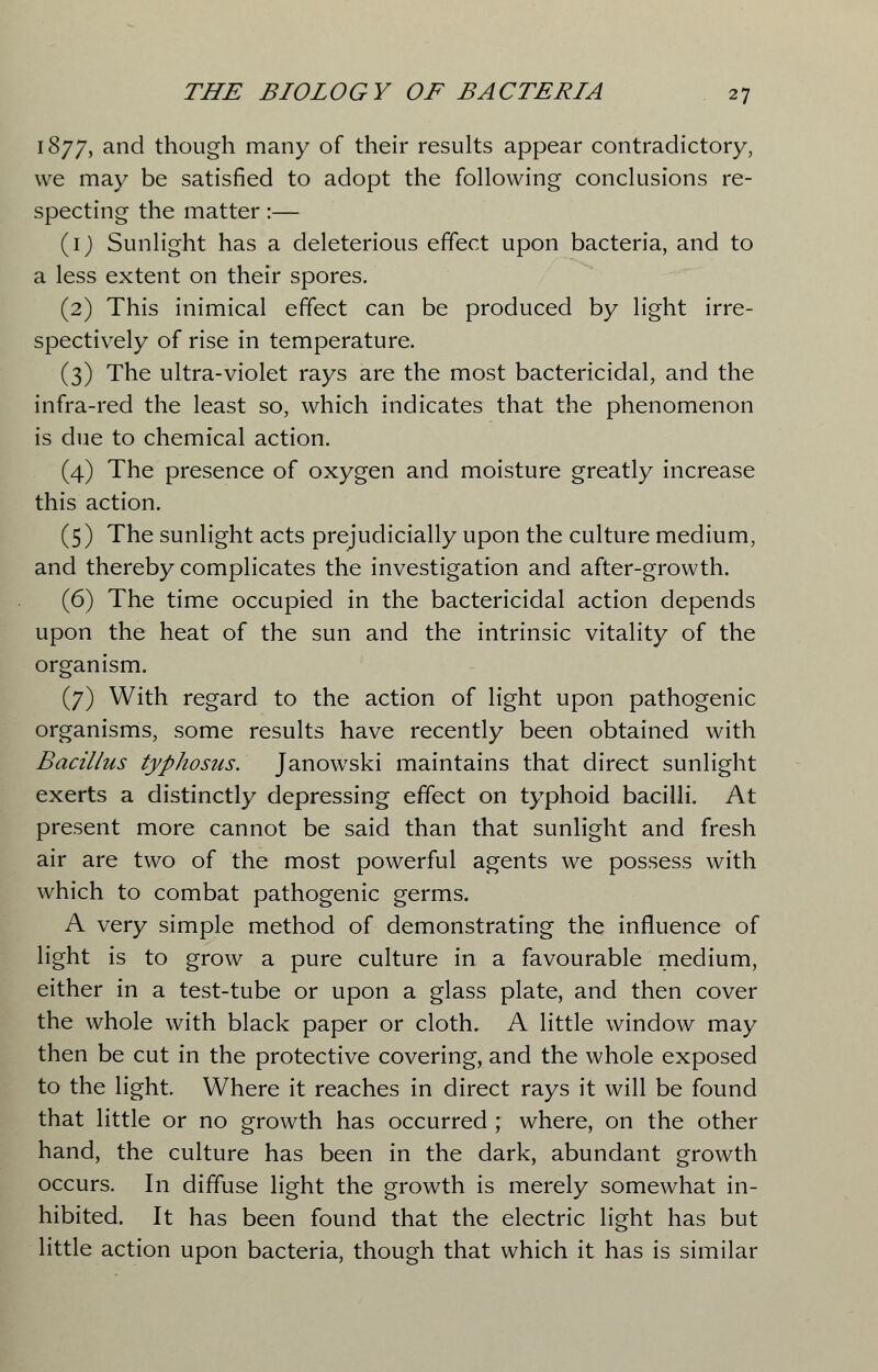 1877, and though many of their results appear contradictory, we may be satisfied to adopt the following conclusions re- specting the matter:— (1) Sunlight has a deleterious effect upon bacteria, and to a less extent on their spores. (2) This inimical effect can be produced by light irre- spectively of rise in temperature. (3) The ultra-violet rays are the most bactericidal, and the infra-red the least so, which indicates that the phenomenon is due to chemical action. (4) The presence of oxygen and moisture greatly increase this action. (5) The sunlight acts prejudicially upon the culture medium, and thereby complicates the investigation and after-growth. (6) The time occupied in the bactericidal action depends upon the heat of the sun and the intrinsic vitality of the organism. (7) With regard to the action of light upon pathogenic organisms, some results have recently been obtained with Bacillus typhosus. Janowski maintains that direct sunlight exerts a distinctly depressing effect on typhoid bacilli. At present more cannot be said than that sunlight and fresh air are two of the most powerful agents we possess with which to combat pathogenic germs. A very simple method of demonstrating the influence of light is to grow a pure culture in a favourable medium, either in a test-tube or upon a glass plate, and then cover the whole with black paper or cloth. A little window may then be cut in the protective covering, and the whole exposed to the light. Where it reaches in direct rays it will be found that little or no growth has occurred ; where, on the other hand, the culture has been in the dark, abundant growth occurs. In diffuse light the growth is merely somewhat in- hibited. It has been found that the electric light has but little action upon bacteria, though that which it has is similar