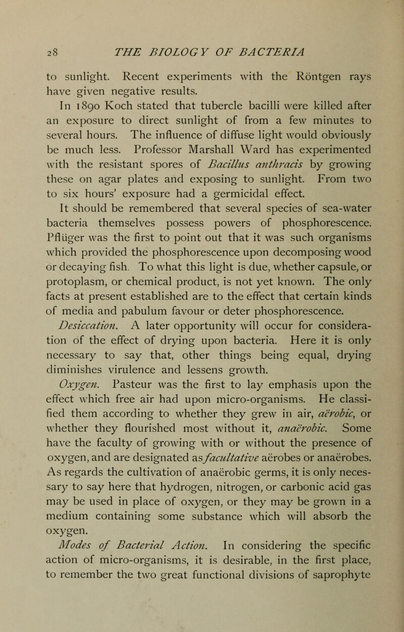 to sunlight. Recent experiments with the Rontgen rays have given negative results. In 1890 Koch stated that tubercle bacilli were killed after an exposure to direct sunlight of from a few minutes to several hours. The influence of diffuse light would obviously be much less. Professor Marshall Ward has experimented with the resistant spores of Bacillus anthracis by growing these on agar plates and exposing to sunlight. From two to six hours' exposure had a germicidal effect. It should be remembered that several species of sea-water bacteria themselves possess powers of phosphorescence. Pfltiger was the first to point out that it was such organisms which provided the phosphorescence upon decomposing wood or decaying fish. To what this light is due, whether capsule, or protoplasm, or chemical product, is not yet known. The only facts at present established are to the effect that certain kinds of media and pabulum favour or deter phosphorescence. Desiccation. A later opportunity will occur for considera- tion of the effect of drying upon bacteria. Here it is only necessary to say that, other things being equal, drying diminishes virulence and lessens growth. Oxygen. Pasteur was the first to lay emphasis upon the effect which free air had upon micro-organisms. He classi- fied them according to whether they grew in air, aerobic, or whether they flourished most without it, anaerobic. Some have the faculty of growing with or without the presence of oxygen, and are designated asfacultative aerobes or anaerobes. As regards the cultivation of anaerobic germs, it is only neces- sary to say here that hydrogen, nitrogen, or carbonic acid gas may be used in place of oxygen, or they may be grown in a medium containing some substance which will absorb the oxygen. Modes of Bacterial Action. In considering the specific action of micro-organisms, it is desirable, in the first place, to remember the two great functional divisions of saprophyte