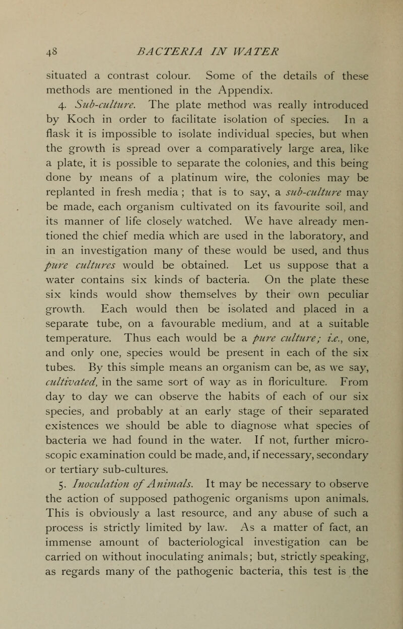 situated a contrast colour. Some of the details of these methods are mentioned in the Appendix. 4. Sub-culture. The plate method was really introduced by Koch in order to facilitate isolation of species. In a flask it is impossible to isolate individual species, but when the growth is spread over a comparatively large area, like a plate, it is possible to separate the colonies, and this being done by means of a platinum wire, the colonies may be replanted in fresh media ; that is to say, a sub-culture may be made, each organism cultivated on its favourite soil, and its manner of life closely watched. We have already men- tioned the chief media which are used in the laboratory, and in an investigation many of these would be used, and thus pure cultures would be obtained. Let us suppose that a water contains six kinds of bacteria. On the plate these six kinds would show themselves by their own peculiar growth. Each would then be isolated and placed in a separate tube, on a favourable medium, and at a suitable temperature. Thus each would be a pure culture; i.e., one, and only one, species would be present in each of the six tubes. By this simple means an organism can be, as we say, cultivated, in the same sort of way as in floriculture. From day to day we can observe the habits of each of our six species, and probably at an early stage of their separated existences we should be able to diagnose what species of bacteria we had found in the water. If not, further micro- scopic examination could be made, and, if necessary, secondary or tertiary sub-cultures. 5. Inoculation of Animals. It may be necessary to observe the action of supposed pathogenic organisms upon animals. This is obviously a last resource, and any abuse of such a process is strictly limited by law. As a matter of fact, an immense amount of bacteriological investigation can be carried on without inoculating animals; but, strictly speaking, as regards many of the pathogenic bacteria, this test is the