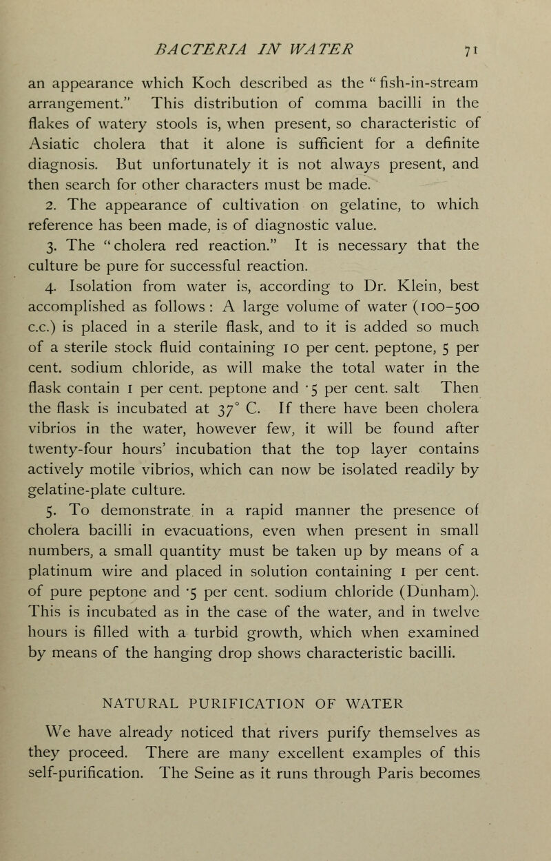 an appearance which Koch described as the  fish-in-stream arrangement. This distribution of comma bacilli in the flakes of watery stools is, when present, so characteristic of Asiatic cholera that it alone is sufficient for a definite diagnosis. But unfortunately it is not always present, and then search for other characters must be made. 2. The appearance of cultivation on gelatine, to which reference has been made, is of diagnostic value. 3. The cholera red reaction. It is necessary that the culture be pure for successful reaction. 4. Isolation from water is, according to Dr. Klein, best accomplished as follows : A large volume of water (100-500 c.c.) is placed in a sterile flask, and to it is added so much of a sterile stock fluid containing 10 per cent, peptone, 5 per cent, sodium chloride, as will make the total water in the flask contain 1 per cent, peptone and *5 per cent, salt Then the flask is incubated at 370 C. If there have been cholera vibrios in the water, however few, it will be found after twenty-four hours' incubation that the top layer contains actively motile vibrios, which can now be isolated readily by gelatine-plate culture. 5. To demonstrate in a rapid manner the presence of cholera bacilli in evacuations, even when present in small numbers, a small quantity must be taken up by means of a platinum wire and placed in solution containing 1 per cent, of pure peptone and *5 per cent, sodium chloride (Dunham). This is incubated as in the case of the water, and in twelve hours is filled with a turbid growth, which when examined by means of the hanging drop shows characteristic bacilli. NATURAL PURIFICATION OF WATER We have already noticed that rivers purify themselves as they proceed. There are many excellent examples of this self-purification. The Seine as it runs through Paris becomes