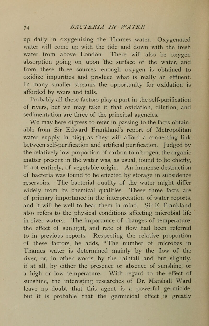 up daily in oxygenizing the Thames water. Oxygenated water will come up with the tide and down with the fresh water from above London. There will also be oxygen absorption going on upon the surface of the water, and from these three sources enough oxygen is obtained to oxidize impurities and produce what is really an effluent. In many smaller streams the opportunity for oxidation is afforded by weirs and falls. Probably all these factors play a part in the self-purification of rivers, but we may take it that oxidation, dilution, and sedimentation are three of the principal agencies. We may here digress to refer in passing to the facts obtain- able from Sir Edward Frankland's report of Metropolitan water supply in 1894, as they will afford a connecting link between self-purification and artificial purification. Judged by the relatively low proportion of carbon to nitrogen, the organic matter present in the water was, as usual, found to be chiefly, if not entirely, of vegetable origin. An immense destruction of bacteria was found to be effected by storage in subsidence reservoirs. The bacterial quality of the water might differ widely from its chemical qualities. These three facts are of primary importance in the interpretation of water reports, and it will be well to bear them in mind. Sir E. Frankland also refers to the physical conditions affecting microbial life in river waters. The importance of changes of temperature, the effect of sunlight, and rate of flow had been referred to in previous reports. Respecting the relative proportion of these factors, he adds,  The number of microbes in Thames water is determined mainly by the flow of the river, or, in other words, by the rainfall, and but slightly, if at all, by either the presence or absence of sunshine, or a high or low temperature. With regard to the effect of sunshine, the interesting researches of Dr. Marshall Ward leave no doubt that this agent is a powerful germicide, but it is probable that the germicidal effect is greatly