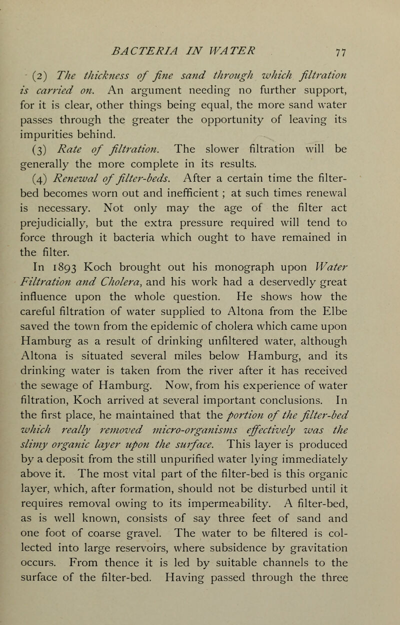 (2) The thickness of fine sand through which filtration is carried on. An argument needing no further support, for it is clear, other things being equal, the more sand water passes through the greater the opportunity of leaving its impurities behind. (3) Rate of filtration. The slower filtration will be generally the more complete in its results. (4) Renewal of filter-beds. After a certain time the filter- bed becomes worn out and inefficient; at such times renewal is necessary. Not only may the age of the filter act prejudicially, but the extra pressure required will tend to force through it bacteria which ought to have remained in the filter. In 1893 Koch brought out his monograph upon Water Filtration and Cholera, and his work had a deservedly great influence upon the whole question. He shows how the careful filtration of water supplied to Altona from the Elbe saved the town from the epidemic of cholera which came upon Hamburg as a result of drinking unfiltered water, although Altona is situated several miles below Hamburg, and its drinking water is taken from the river after it has received the sewage of Hamburg. Now, from his experience of water filtration, Koch arrived at several important conclusions. In the first place, he maintained that the portion of the filter-bed which really removed micro-organisms effectively was the slimy organic layer upon the surface. This layer is produced by a deposit from the still unpurified water lying immediately above it. The most vital part of the filter-bed is this organic layer, which, after formation, should not be disturbed until it requires removal owing to its impermeability. A filter-bed, as is well known, consists of say three feet of sand and one foot of coarse gravel. The water to be filtered is col- lected into large reservoirs, where subsidence by gravitation occurs. From thence it is led by suitable channels to the surface of the filter-bed. Having passed through the three