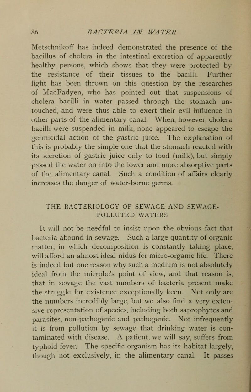 Metschnikoff has indeed demonstrated the presence of the bacillus of cholera in the intestinal excretion of apparently healthy persons, which shows that they were protected by the resistance of their tissues to the bacilli. Further light has been thrown on this question by the researches of MacFadyen, who has pointed out that suspensions of cholera bacilli in water passed through the stomach un- touched, and were thus able to exert their evil influence in other parts of the alimentary canal. When, however, cholera bacilli were suspended in milk, none appeared to escape the germicidal action of the gastric juice. The explanation of this is probably the simple one that the stomach reacted with its secretion of gastric juice only to food (milk), but simply passed the water on into the lower and more absorptive parts of the alimentary canal. Such a condition of affairs clearly increases the danger of water-borne germs. THE BACTERIOLOGY OF SEWAGE AND SEWAGE- POLLUTED WATERS It will not be needful to insist upon the obvious fact that bacteria abound in sewage. Such a large quantity of organic matter, in which decomposition is constantly taking place, will afford an almost ideal nidus for micro-organic life. There is indeed but one reason why such a medium is not absolutely ideal from the microbe's point of view, and that reason is, that in sewage the vast numbers of bacteria present make the struggle for existence exceptionally keen. Not only are the numbers incredibly large, but we also find a very exten- sive representation of species, including both saprophytes and parasites, non-pathogenic and pathogenic. Not infrequently it is from pollution by sewage that drinking water is con- taminated with disease. A patient, we will say, suffers from typhoid fever. The specific organism has its habitat largely, though not exclusively, in the alimentary canal. It passes