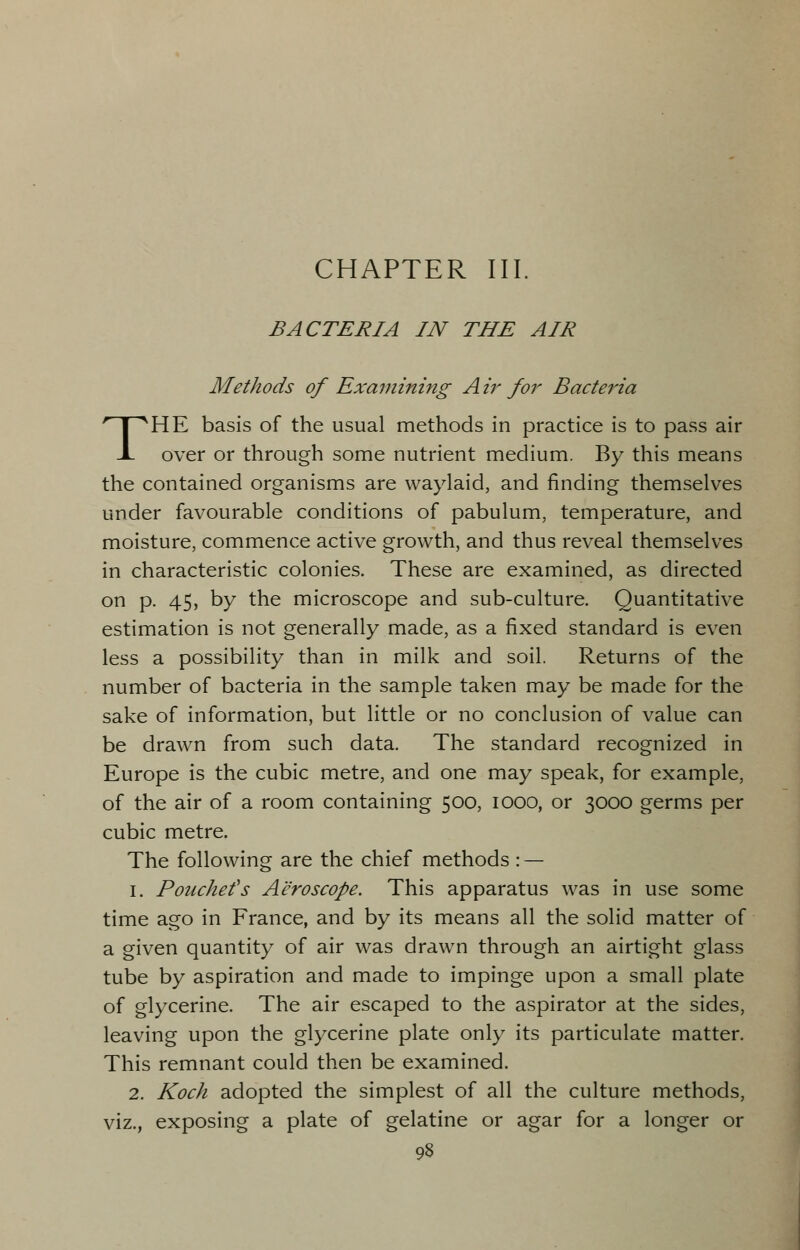 CHAPTER III. BACTERIA IN THE AIR Methods of Examining Air for Bacteria THE basis of the usual methods in practice is to pass air over or through some nutrient medium. By this means the contained organisms are waylaid, and finding themselves under favourable conditions of pabulum, temperature, and moisture, commence active growth, and thus reveal themselves in characteristic colonies. These are examined, as directed on p. 45, by the microscope and sub-culture. Quantitative estimation is not generally made, as a fixed standard is even less a possibility than in milk and soil. Returns of the number of bacteria in the sample taken may be made for the sake of information, but little or no conclusion of value can be drawn from such data. The standard recognized in Europe is the cubic metre, and one may speak, for example, of the air of a room containing 500, 1000, or 3000 germs per cubic metre. The following are the chief methods : — 1. Pouchefs Aeroscope. This apparatus was in use some time ago in France, and by its means all the solid matter of a given quantity of air was drawn through an airtight glass tube by aspiration and made to impinge upon a small plate of glycerine. The air escaped to the aspirator at the sides, leaving upon the glycerine plate only its particulate matter. This remnant could then be examined. 2. Koch adopted the simplest of all the culture methods, viz., exposing a plate of gelatine or agar for a longer or