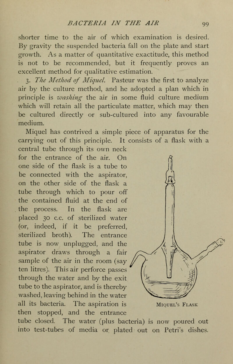 shorter time to the air of which examination is desired. By gravity the suspended bacteria fall on the plate and start growth. As a matter of quantitative exactitude, this method is not to be recommended, but it frequently proves an excellent method for qualitative estimation. 3. The Method of Miguel. Pasteur was the first to analyze air by the culture method, and he adopted a plan which in principle is washing the air in some fluid culture medium which will retain all the particulate matter, which may then be cultured directly or sub-cultured into any favourable medium. Miquel has contrived a simple piece of apparatus for the carrying out of this principle. It consists of a flask with a central tube through its own neck for the entrance of the air. On one side of the flask is a tube to be connected with the aspirator, on the other side of the flask a tube through which to pour off the contained fluid at the end of the process. In the flask are placed 30 c.c. of sterilized water (or, indeed, if it be preferred, sterilized broth). The entrance tube is now unplugged, and the aspirator draws through a fair sample of the air in the room (say ten litres). This air perforce passes through the water and by the exit tube to the aspirator, and is thereby washed, leaving behind in the water all its bacteria. The aspiration is then stopped, and the entrance tube closed. The water (plus bacteria) is now poured out into test-tubes of media or plated out on Petri's dishes. Miquel's Flask