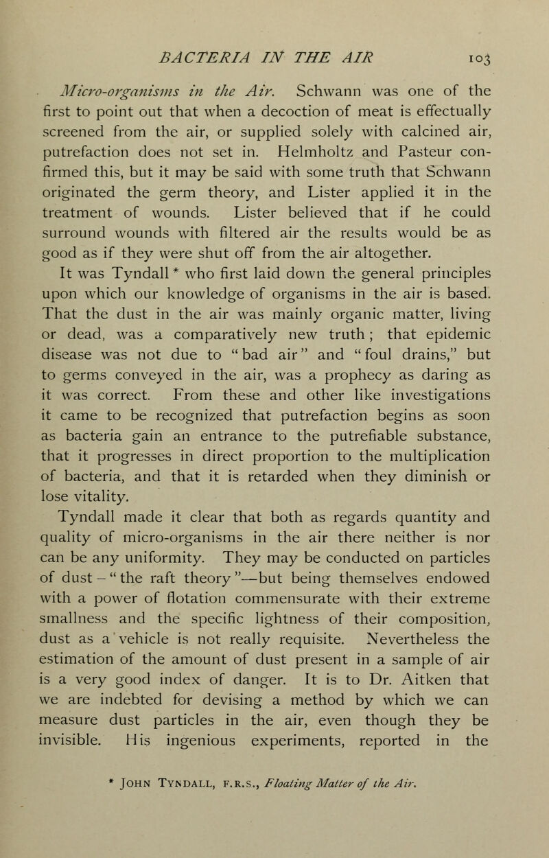 Micro-organisms in the Air. Schwann was one of the first to point out that when a decoction of meat is effectually screened from the air, or supplied solely with calcined air, putrefaction does not set in. Helmholtz and Pasteur con- firmed this, but it may be said with some truth that Schwann originated the germ theory, and Lister applied it in the treatment of wounds. Lister believed that if he could surround wounds with filtered air the results would be as good as if they were shut off from the air altogether. It was Tyndall * who first laid down the general principles upon which our knowledge of organisms in the air is based. That the dust in the air was mainly organic matter, living or dead, was a comparatively new truth; that epidemic disease was not due to  bad air and  foul drains, but to germs conveyed in the air, was a prophecy as daring as it was correct. From these and other like investigations it came to be recognized that putrefaction begins as soon as bacteria gain an entrance to the putrefiable substance, that it progresses in direct proportion to the multiplication of bacteria, and that it is retarded when they diminish or lose vitality. Tyndall made it clear that both as regards quantity and quality of micro-organisms in the air there neither is nor can be any uniformity. They may be conducted on particles of dust-the raft theory—but being themselves endowed with a power of flotation commensurate with their extreme smallness and the specific lightness of their composition, dust as a vehicle is not really requisite. Nevertheless the estimation of the amount of dust present in a sample of air is a very good index of danger. It is to Dr. Aitken that we are indebted for devising a method by which we can measure dust particles in the air, even though they be invisible. His ingenious experiments, reported in the * John Tyndall, f.r.s., Floating Matter of the Air.