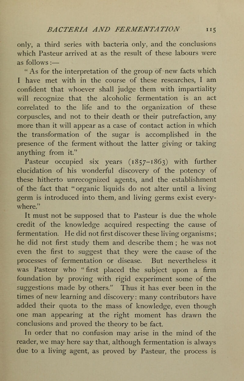 only, a third series with bacteria only, and the conclusions which Pasteur arrived at as the result of these labours were as follows :—  As for the interpretation of the group of new facts which I have met with in the course of these researches, I am confident that whoever shall judge them with impartiality will recognize that the alcoholic fermentation is an act correlated to the life and to the organization of these corpuscles, and not to their death or their putrefaction, any more than it will appear as a case of contact action in which the transformation of the sugar is accomplished in the presence of the ferment without the latter giving or taking anything from it. Pasteur occupied six years (1857-1863) with further elucidation of his wonderful discovery of the potency of these hitherto unrecognized agents, and the establishment of the fact that  organic liquids do not alter until a living germ is introduced into them, and living germs exist every- where. It must not be supposed that to Pasteur is due the whole credit of the knowledge acquired respecting the cause of fermentation. He did not first discover these living organisms; he did not first study them and describe them ; he was not even the first to suggest that they were the cause of the processes of fermentation or disease. But nevertheless it was Pasteur who  first placed the subject upon a firm foundation by proving with rigid experiment some of the suggestions made by others. Thus it has ever been in the times of new learning and discovery: many contributors have added their quota to the mass of knowledge, even though one man appearing at the right moment has drawn the conclusions and proved the theory to be fact. In order that no confusion may arise in the mind of the reader, we may here say that, although fermentation is always due to a living agent, as proved by Pasteur, the process is