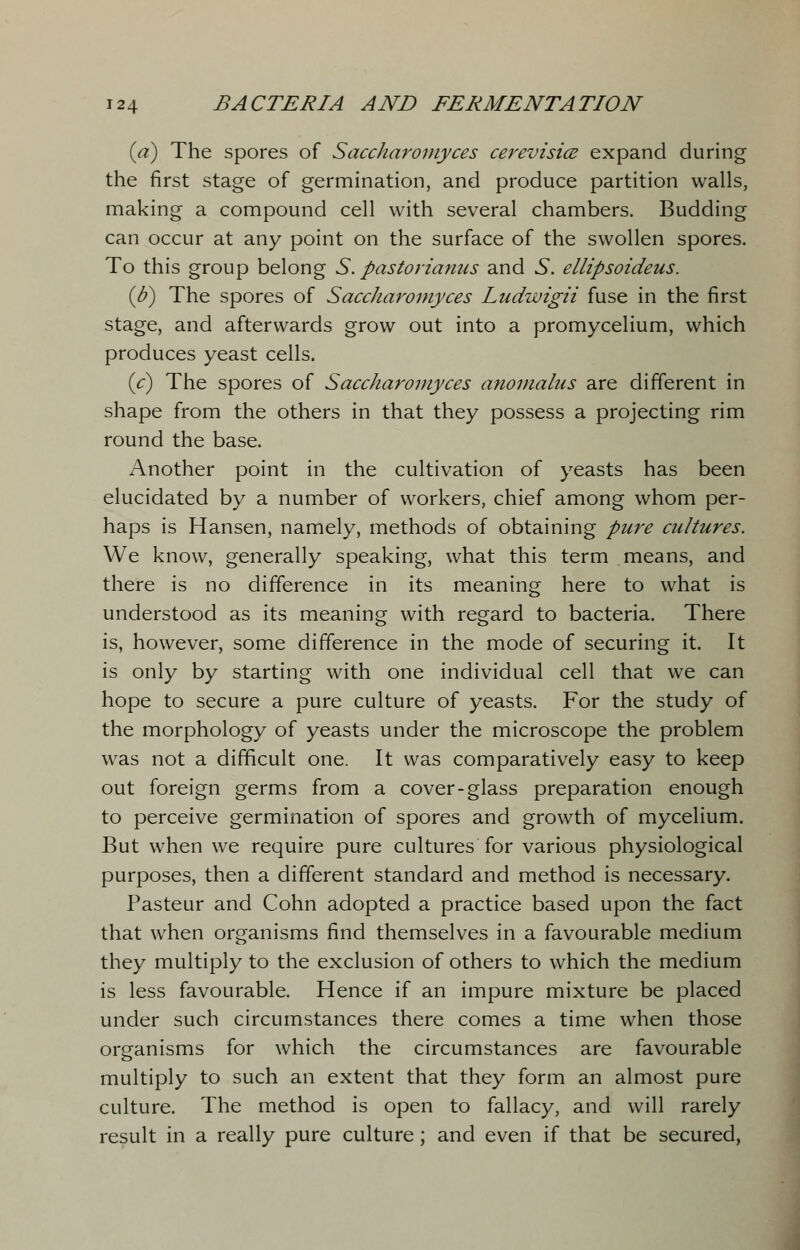 (a) The spores of Saccharoniyces cerevisice expand during the first stage of germination, and produce partition walls, making a compound cell with several chambers. Budding can occur at any point on the surface of the swollen spores. To this group belong S. pastorianus and S. ellipsoideus. (b) The spores of Saccharoniyces Ludwigii fuse in the first stage, and afterwards grow out into a promycelium, which produces yeast cells. (V) The spores of Saccharoniyces anomalus are different in shape from the others in that they possess a projecting rim round the base. Another point in the cultivation of yeasts has been elucidated by a number of workers, chief among whom per- haps is Hansen, namely, methods of obtaining pure cultures. We know, generally speaking, what this term means, and there is no difference in its meaning here to what is understood as its meaning with regard to bacteria. There is, however, some difference in the mode of securing it. It is only by starting with one individual cell that we can hope to secure a pure culture of yeasts. For the study of the morphology of yeasts under the microscope the problem was not a difficult one. It was comparatively easy to keep out foreign germs from a cover-glass preparation enough to perceive germination of spores and growth of mycelium. But when we require pure cultures for various physiological purposes, then a different standard and method is necessary. Pasteur and Cohn adopted a practice based upon the fact that when organisms find themselves in a favourable medium they multiply to the exclusion of others to which the medium is less favourable. Hence if an impure mixture be placed under such circumstances there comes a time when those organisms for which the circumstances are favourable multiply to such an extent that they form an almost pure culture. The method is open to fallacy, and will rarely result in a really pure culture; and even if that be secured,
