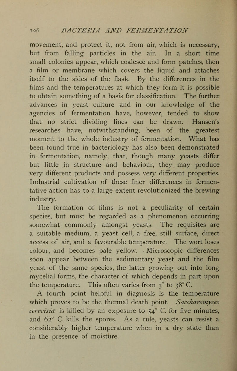 movement, and protect it, not from air, which is necessary, but from falling particles in the air. In a short time small colonies appear, which coalesce and form patches, then a film or membrane which covers the liquid and attaches itself to the sides of the flask. By the differences in the films and the temperatures at which they form it is possible to obtain something of a basis for classification. The further advances in yeast culture and in our knowledge of the agencies of fermentation have, however, tended to show that no strict dividing lines can be drawn. Hansen's researches have, notwithstanding, been of the greatest moment to the whole industry of fermentation. What has been found true in bacteriology has also been demonstrated in fermentation, namely, that, though many yeasts differ but little in structure and behaviour, they may produce very different products and possess very different properties. Industrial cultivation of these finer differences in fermen- tative action has to a large extent revolutionized the brewing industry. The formation of films is not a peculiarity of certain species, but must be regarded as a phenomenon occurring somewhat commonly amongst yeasts. The requisites are a suitable medium, a yeast cell, a free, still surface, direct access of air, and a favourable temperature. The wort loses colour, and becomes pale yellow. Microscopic differences soon appear between the sedimentary yeast and the film yeast of the same species, the latter growing out into long mycelial forms, the character of which depends in part upon the temperature. This often varies from 30 to 38° C. A fourth point helpful in diagnosis is the temperature which proves to be the thermal death point. Saccharomyces cerevisice is killed by an exposure to 540 C. for five minutes, and 620 C. kills the spores. As a rule, yeasts can resist a considerably higher temperature when in a dry state than in the presence of moisture.