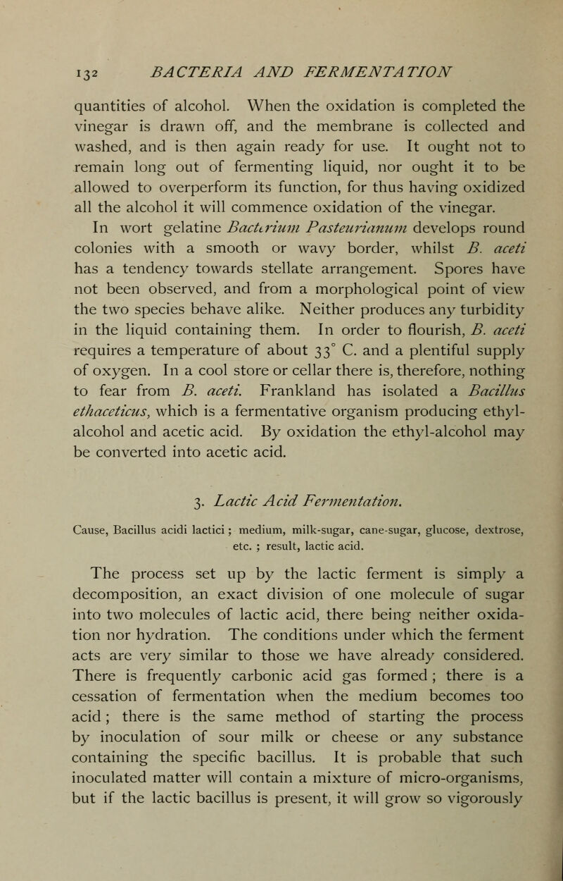 quantities of alcohol. When the oxidation is completed the vinegar is drawn off, and the membrane is collected and washed, and is then again ready for use. It ought not to remain long out of fermenting liquid, nor ought it to be allowed to overperform its function, for thus having oxidized all the alcohol it will commence oxidation of the vinegar. In wort gelatine Bacterium Pasteurianum develops round colonies with a smooth or wavy border, whilst B. aceti has a tendency towards stellate arrangement. Spores have not been observed, and from a morphological point of view the two species behave alike. Neither produces any turbidity in the liquid containing them. In order to flourish, B. aceti requires a temperature of about 33° C. and a plentiful supply of oxygen. In a cool store or cellar there is, therefore, nothing to fear from B. aceti. Frankland has isolated a Bacillus ethaceticus, which is a fermentative organism producing ethyl- alcohol and acetic acid. By oxidation the ethyl-alcohol may be converted into acetic acid. 3. Lactic Acid Fermentation. Cause, Bacillus acidi lactici; medium, milk-sugar, cane-sugar, glucose, dextrose, etc. ; result, lactic acid. The process set up by the lactic ferment is simply a decomposition, an exact division of one molecule of sugar into two molecules of lactic acid, there being neither oxida- tion nor hydration. The conditions under which the ferment acts are very similar to those we have already considered. There is frequently carbonic acid gas formed ; there is a cessation of fermentation when the medium becomes too acid; there is the same method of starting the process by inoculation of sour milk or cheese or any substance containing the specific bacillus. It is probable that such inoculated matter will contain a mixture of micro-organisms, but if the lactic bacillus is present, it will grow so vigorously