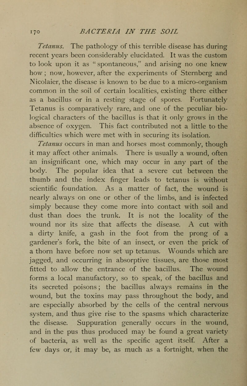 Tetanus. The pathology of this terrible disease has during recent years been considerably elucidated. It was the custom to look upon it as  spontaneous, and arising no one knew how ; now, however, after the experiments of Sternberg and Nicolaier, the disease is known to be due to a micro-organism common in the soil of certain localities, existing there either as a bacillus or in a resting stage of spores. Fortunately Tetanus is comparatively rare, and one of the peculiar bio- logical characters of the bacillus is that it only grows in the absence of oxygen. This fact contributed not a little to the difficulties which were met with in securing its isolation. Tetanus occurs in man and horses most commonly, though it may affect other animals. There is usually a wound, often an insignificant one, which may occur in any part of the body. The popular idea that a severe cut between the thumb and the index finger leads to tetanus is without scientific foundation. As a matter of fact, the wound is nearly always on one or other of the limbs, and is infected simply because they come more into contact with soil and dust than does the trunk. It is not the locality of the wound nor its size that affects the disease. A cut with a dirty knife, a gash in the foot from the prong of a gardener's fork, the bite of an insect, or even the prick of a thorn have before now set up tetanus. Wounds which are jagged, and occurring in absorptive tissues, are those most fitted to allow the entrance of the bacillus. The wound forms a local manufactory, so to speak, of the bacillus and its secreted poisons; the bacillus always remains in the wound, but the toxins may pass throughout the body, and are especially absorbed by the cells of the central nervous system, and thus give rise to the spasms which characterize the disease. Suppuration generally occurs in the wound, and in the pus thus produced may be found a great variety of bacteria, as well as the specific agent itself. After a few days or, it may be, as much as a fortnight, when the