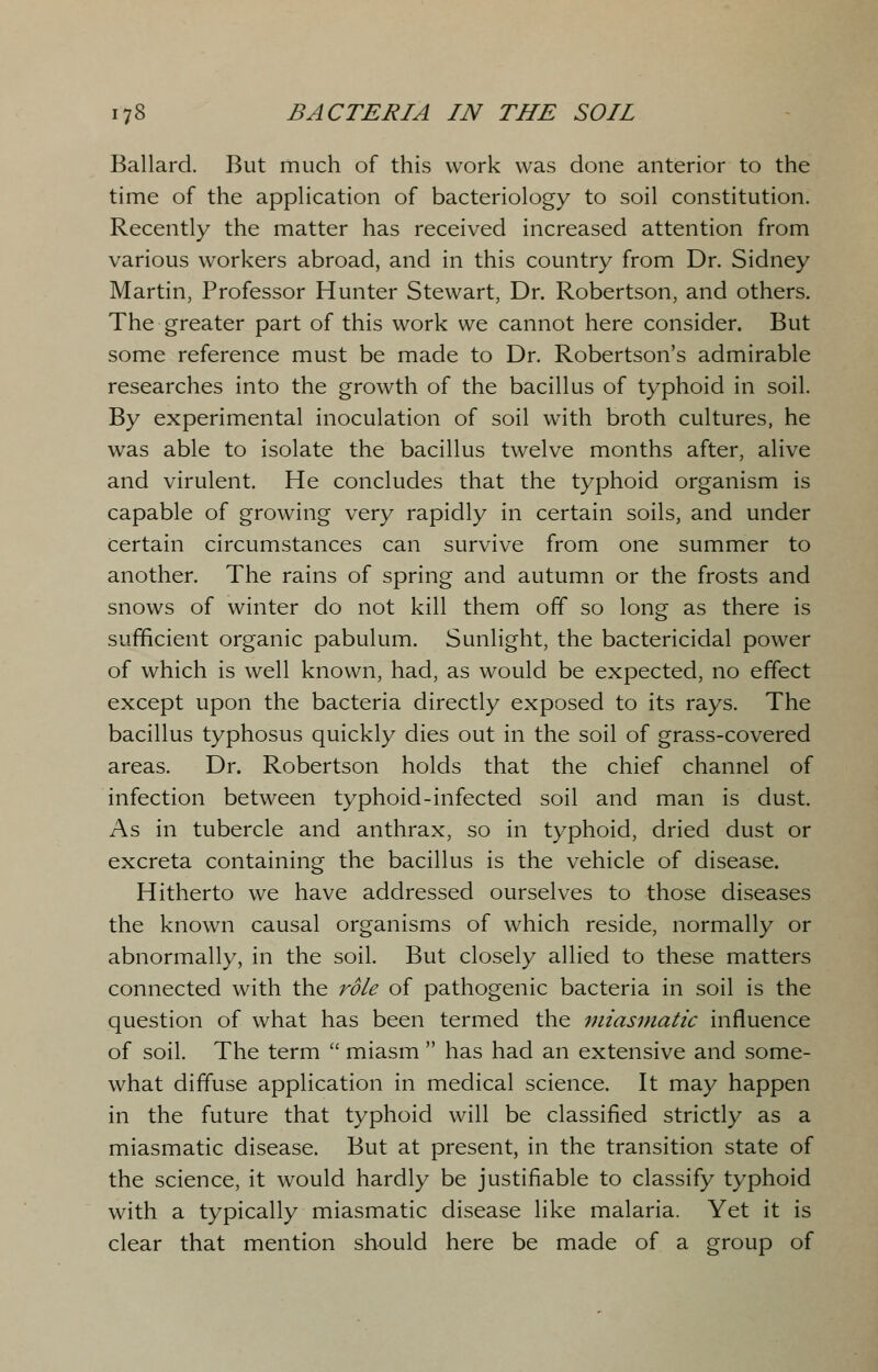 Ballard. But much of this work was done anterior to the time of the application of bacteriology to soil constitution. Recently the matter has received increased attention from various workers abroad, and in this country from Dr. Sidney Martin, Professor Hunter Stewart, Dr. Robertson, and others. The greater part of this work we cannot here consider. But some reference must be made to Dr. Robertson's admirable researches into the growth of the bacillus of typhoid in soil. By experimental inoculation of soil with broth cultures, he was able to isolate the bacillus twelve months after, alive and virulent. He concludes that the typhoid organism is capable of growing very rapidly in certain soils, and under Certain circumstances can survive from one summer to another. The rains of spring and autumn or the frosts and snows of winter do not kill them off so long as there is sufficient organic pabulum. Sunlight, the bactericidal power of which is well known, had, as would be expected, no effect except upon the bacteria directly exposed to its rays. The bacillus typhosus quickly dies out in the soil of grass-covered areas. Dr. Robertson holds that the chief channel of infection between typhoid-infected soil and man is dust. As in tubercle and anthrax, so in typhoid, dried dust or excreta containing the bacillus is the vehicle of disease. Hitherto we have addressed ourselves to those diseases the known causal organisms of which reside, normally or abnormally, in the soil. But closely allied to these matters connected with the role of pathogenic bacteria in soil is the question of what has been termed the miasmatic influence of soil. The term  miasm  has had an extensive and some- what diffuse application in medical science. It may happen in the future that typhoid will be classified strictly as a miasmatic disease. But at present, in the transition state of the science, it would hardly be justifiable to classify typhoid with a typically miasmatic disease like malaria. Yet it is clear that mention should here be made of a group of