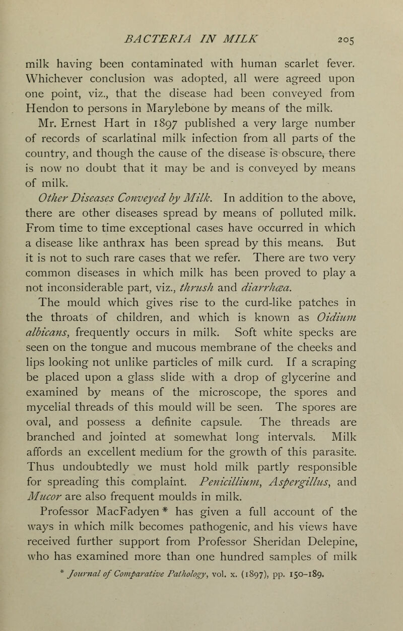 milk having been contaminated with human scarlet fever. Whichever conclusion was adopted, all were agreed upon one point, viz., that the disease had been conveyed from Hendon to persons in Marylebone by means of the milk. Mr. Ernest Hart in 1897 published a very large number of records of scarlatinal milk infection from all parts of the country, and though the cause of the disease is obscure, there is now no doubt that it may be and is conveyed by means of milk. Other Diseases Conveyed by Milk. In addition to the above, there are other diseases spread by means of polluted milk. From time to time exceptional cases have occurred in which a disease like anthrax has been spread by this means. But it is not to such rare cases that we refer. There are two very common diseases in which milk has been proved to play a not inconsiderable part, viz., thrush and diarrhcea. The mould which gives rise to the curd-like patches in the throats of children, and which is known as Oidium albicans, frequently occurs in milk. Soft wThite specks are seen on the tongue and mucous membrane of the cheeks and lips looking not unlike particles of milk curd. If a scraping be placed upon a glass slide with a drop of glycerine and examined by means of the microscope, the spores and mycelial threads of this mould will be seen. The spores are oval, and possess a definite capsule. The threads are branched and jointed at somewhat long intervals. Milk affords an excellent medium for the growth of this parasite. Thus undoubtedly we must hold milk partly responsible for spreading this complaint. Penicillium, Aspergillus, and Mucor are also frequent moulds in milk. Professor MacFadyen * has given a full account of the ways in which milk becomes pathogenic, and his views have received further support from Professor Sheridan Delepine, who has examined more than one hundred samples of milk * Journal of Comparative Pathology, vol. x. (1897), PP* 150-189.