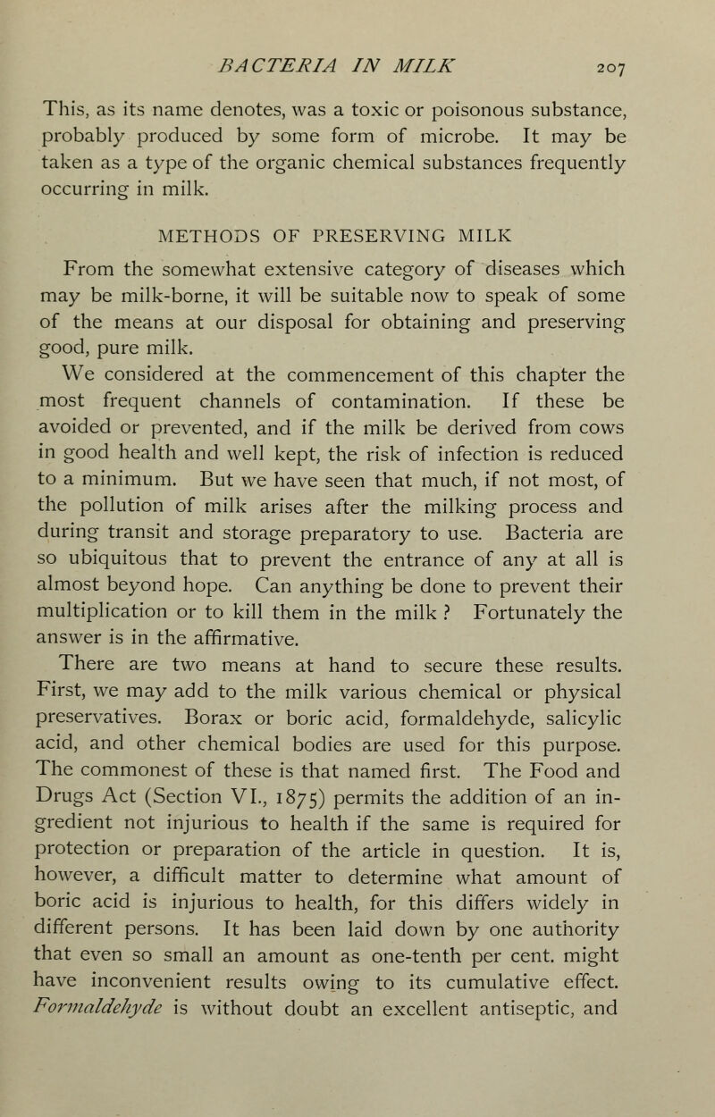 This, as its name denotes, was a toxic or poisonous substance, probably produced by some form of microbe. It may be taken as a type of the organic chemical substances frequently occurring in milk. METHODS OF PRESERVING MILK From the somewhat extensive category of diseases which may be milk-borne, it will be suitable now to speak of some of the means at our disposal for obtaining and preserving good, pure milk. We considered at the commencement of this chapter the most frequent channels of contamination. If these be avoided or prevented, and if the milk be derived from cows in good health and well kept, the risk of infection is reduced to a minimum. But we have seen that much, if not most, of the pollution of milk arises after the milking process and during transit and storage preparatory to use. Bacteria are so ubiquitous that to prevent the entrance of any at all is almost beyond hope. Can anything be done to prevent their multiplication or to kill them in the milk ? Fortunately the answer is in the affirmative. There are two means at hand to secure these results. First, we may add to the milk various chemical or physical preservatives. Borax or boric acid, formaldehyde, salicylic acid, and other chemical bodies are used for this purpose. The commonest of these is that named first. The Food and Drugs Act (Section VI., 1875) permits the addition of an in- gredient not injurious to health if the same is required for protection or preparation of the article in question. It is, however, a difficult matter to determine what amount of boric acid is injurious to health, for this differs widely in different persons. It has been laid down by one authority that even so small an amount as one-tenth per cent, might have inconvenient results owing to its cumulative effect. Formaldehyde is without doubt an excellent antiseptic, and