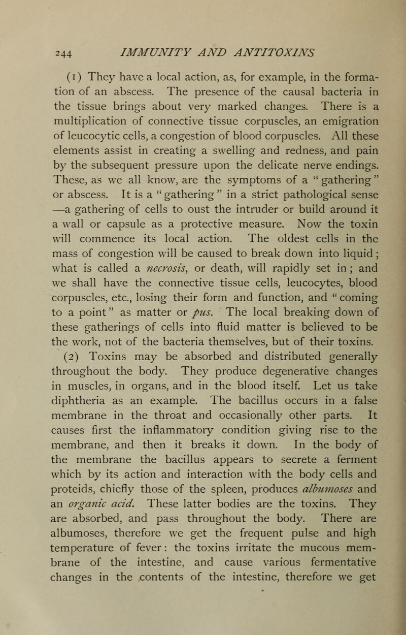 (i) They have a local action, as, for example, in the forma- tion of an abscess. The presence of the causal bacteria in the tissue brings about very marked changes. There is a multiplication of connective tissue corpuscles, an emigration of leucocytic cells, a congestion of blood corpuscles. All these elements assist in creating a swelling and redness, and pain by the subsequent pressure upon the delicate nerve endings. These, as we all know, are the symptoms of a  gathering  or abscess. It is a  gathering  in a strict pathological sense —a gathering of cells to oust the intruder or build around it a wall or capsule as a protective measure. Now the toxin will commence its local action. The oldest cells in the mass of congestion will be caused to break down into liquid; what is called a necrosis^ or death, will rapidly set in ; and we shall have the connective tissue cells, leucocytes, blood corpuscles, etc., losing their form and function, and  coming to a point as matter or pus. The local breaking down of these gatherings of cells into fluid matter is believed to be the work, not of the bacteria themselves, but of their toxins. (2) Toxins may be absorbed and distributed generally throughout the body. They produce degenerative changes in muscles, in organs, and in the blood itself. Let us take diphtheria as an example. The bacillus occurs in a false membrane in the throat and occasionally other parts. It causes first the inflammatory condition giving rise to the membrane, and then it breaks it down. In the body of the membrane the bacillus appears to secrete a ferment which by its action and interaction with the body cells and proteids, chiefly those of the spleen, produces albumoses and an organic acid. These latter bodies are the toxins. They are absorbed, and pass throughout the body. There are albumoses, therefore we get the frequent pulse and high temperature of fever: the toxins irritate the mucous mem- brane of the intestine, and cause various fermentative changes in the contents of the intestine, therefore we get