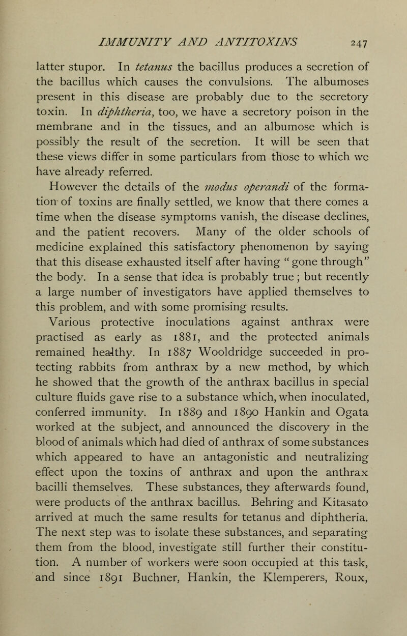 latter stupor. In tetanus the bacillus produces a secretion of the bacillus which causes the convulsions. The albumoses present in this disease are probably due to the secretory toxin. In diphtheria, too, we have a secretory poison in the membrane and in the tissues, and an albumose which is possibly the result of the secretion. It will be seen that these views differ in some particulars from those to which we have already referred. However the details of the modus operandi of the forma- tion- of toxins are finally settled, we know that there comes a time when the disease symptoms vanish, the disease declines, and the patient recovers. Many of the older schools of medicine explained this satisfactory phenomenon by saying that this disease exhausted itself after having gone through the body. In a sense that idea is probably true; but recently a large number of investigators have applied themselves to this problem, and with some promising results. Various protective inoculations against anthrax were practised as early as 1881, and the protected animals remained healthy. In 1887 Wooldridge succeeded in pro- tecting rabbits from anthrax by a new method, by which he showed that the growth of the anthrax bacillus in special culture fluids gave rise to a substance which, when inoculated, conferred immunity. In 1889 and 1890 Hankin and Ogata worked at the subject, and announced the discovery in the blood of animals which had died of anthrax of some substances which appeared to have an antagonistic and neutralizing effect upon the toxins of anthrax and upon the anthrax bacilli themselves. These substances, they afterwards found, were products of the anthrax bacillus. Behring and Kitasato arrived at much the same results for tetanus and diphtheria. The next step was to isolate these substances, and separating them from the blood, investigate still further their constitu- tion. A number of workers were soon occupied at this task, and since 1891 Buchner. Hankin, the Klemperers, Roux,