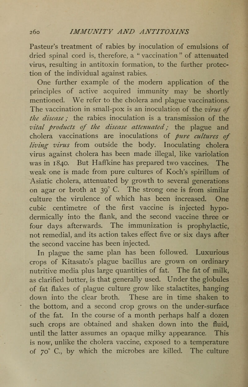 Pasteur's treatment of rabies by inoculation of emulsions of dried spinal cord is, therefore, a  vaccination  of attenuated virus, resulting in antitoxin formation, to the further protec- tion of the individual against rabies. One further example of the modern application of the principles of active acquired immunity may be shortly mentioned. We refer to the cholera and plague vaccinations. The vaccination in small-pox is an inoculation of the virus of the disease; the rabies inoculation is a transmission of the vital p7'oducts of the disease attenuated; the plague and cholera vaccinations are inoculations of pure cultures of living virus from outside the body. Inoculating cholera virus against cholera has been made illegal, like variolation was in 1840. But Haffkine has prepared two vaccines. The weak one is made from pure cultures of Koch's spirillum of Asiatic cholera, attenuated by growth to several generations on agar or broth at 390 C. The strong one is from similar culture the virulence of which has been increased. One cubic centimetre of the first vaccine is injected hypo- dermically into the flank, and the second vaccine three or four days afterwards. The immunization is prophylactic, not remedial, and its action takes effect five or six days after the second vaccine has been injected. In plague the same plan has been followed. Luxurious crops of Kitasato's plague bacillus are grown on ordinary nutritive media plus large quantities of fat. The fat of milk, as clarified butter, is that generally used. Under the globules of fat flakes of plague culture grow like stalactites, hanging down into the clear broth. These are in time shaken to the bottom, and a second crop grows on the under-surface of the fat. In the course of a month perhaps half a dozen such crops are obtained and shaken down into the fluid, until the latter assumes an opaque milky appearance. This is now, unlike the cholera vaccine, exposed to a temperature of 70° C, by which the microbes are killed. The culture