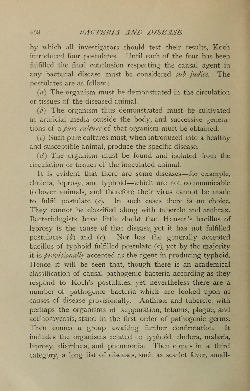 by which all investigators should test their results, Koch introduced four postulates. Until each of the four has been fulfilled the final conclusion respecting the causal agent in any bacterial disease must be considered sub judice. The postulates are as follow :— (a) The organism must be demonstrated in the circulation or tissues of the diseased animal. (b) The organism thus demonstrated must be cultivated in artificial media outside the body, and successive genera- tions of a pure culture of that organism must be obtained. (c) Such pure cultures must, when introduced into a healthy and susceptible animal, produce the specific disease. (d) The organism must be found and isolated from the circulation or tissues of the inoculated animal. It is evident that there are some diseases—for example, cholera, leprosy, and typhoid—which are not communicable to lower animals, and therefore their virus cannot be made to fulfil postulate (c). In such cases there is no choice. They cannot be classified along with tubercle and anthrax. Bacteriologists have little doubt that Hansen's bacillus of leprosy is the cause of that disease, yet it has not fulfilled postulates (b) and (c). Nor has the generally accepted bacillus of typhoid fulfilled postulate (V), yet by the majority it is provisionally accepted as the agent in producing typhoid. Hence it will be seen that, though there is an academical classification of causal pathogenic bacteria according as they respond to Koch's postulates, yet nevertheless there are a number of pathogenic bacteria which are looked upon as causes of disease provisionally. Anthrax and tubercle, with perhaps the organisms of suppuration, tetanus, plague, and actinomycosis, stand in the first order of pathogenic germs. Then comes a group awaiting further confirmation. It includes the organisms related to typhoid, cholera, malaria, leprosy, diarrhoea, and pneumonia. Then comes in a third category, a long list of diseases, such as scarlet fever, small-