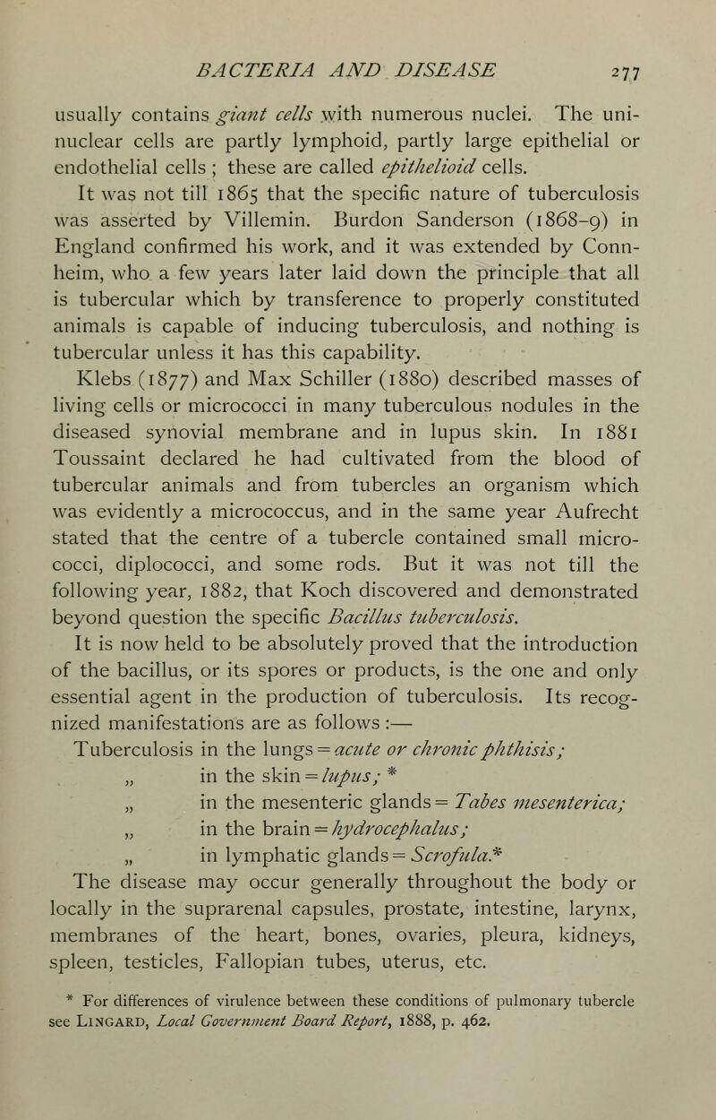 usually contains giant cells with numerous nuclei. The uni- nuclear cells are partly lymphoid, partly large epithelial or endothelial cells ; these are called epithelioid cells. It was not till 1865 that the specific nature of tuberculosis was asserted by Villemin. Burdon Sanderson (1868-9) m England confirmed his work, and it was extended by Conn- heim, who a few years later laid down the principle that all is tubercular which by transference to properly constituted animals is capable of inducing tuberculosis, and nothing is tubercular unless it has this capability. Klebs (1877) and Max Schiller (1880) described masses of living cells or micrococci in many tuberculous nodules in the diseased synovial membrane and in lupus skin. In 1881 Toussaint declared he had cultivated from the blood of tubercular animals and from tubercles an organism which was evidently a micrococcus, and in the same year Aufrecht stated that the centre of a tubercle contained small micro- cocci, diplococci, and some rods. But it was not till the following year, 1882, that Koch discovered and demonstrated beyond question the specific Bacillus tuberculosis. It is now held to be absolutely proved that the introduction of the bacillus, or its spores or products, is the one and only essential agent in the production of tuberculosis. Its recog- nized manifestations are as follows :— Tuberculosis in the lungs = acute or chronic phthisis; „ in the skin = lupus; * „ in the mesenteric glands = Tabes mesenterica; „ in the brain = hydrocephalus ; „ in lymphatic glands = Scrofula* The disease may occur generally throughout the body or locally in the suprarenal capsules, prostate, intestine, larynx, membranes of the heart, bones, ovaries, pleura, kidneys, spleen, testicles, Fallopian tubes, uterus, etc. * For differences of virulence between these conditions of pulmonary tubercle see Lingard, Local Government Board Report', 1888, p. 462.