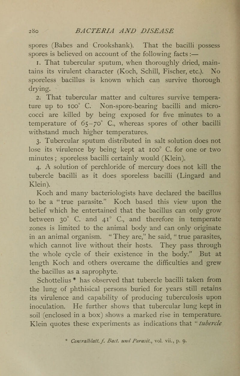 spores (Babes and Crookshank). That the bacilli possess spores is believed on account of the following facts :— 1. That tubercular sputum, when thoroughly dried, main- tains its virulent character (Koch, Schill, Fischer, etc.). Xo sporeless bacillus is known which can survive thorough drying, 2. That tubercular matter and cultures survive tempera- ture up to 100° C. Xon-spore-bearing bacilli and micro- cocci are killed by being exposed for five minutes to a temperature of 65-70° C, whereas spores of other bacilli withstand much higher temperatures. 3. Tubercular sputum distributed in salt solution does not lose its virulence by being kept at 100 C. for one or two minutes ; sporeless bacilli certainly would (Klein). 4. A solution of perchloride of mercury does not kill the tubercle bacilli as it does sporeless bacilli (Lingard and Klein). Koch and many bacteriologists have declared the bacillus to be a true parasite. Koch based this view upon the belief which he entertained that the bacillus can only grow between 30° C. and 41° C, and therefore in temperate zones is limited to the animal body and can only originate in an animal organism. They are/' he said, true parasites, which cannot live without their hosts. They pass through the whole cycle of their existence in the body. But at length Koch and others overcame the difficulties and grew the bacillus as a saprophyte. Schottelius * has observed that tubercle bacilli taken from the lung of phthisical persons buried for years still retains its virulence and capability of producing tuberculosis upon inoculation. He further shows that tubercular lung kept in soil 'enclosed in a box) shows a marked rise in temperature. Klein quotes these experiments as indications that i- tubercle * Centralblatt. f. Bad. und Parasit., vol. vii., p. 9.