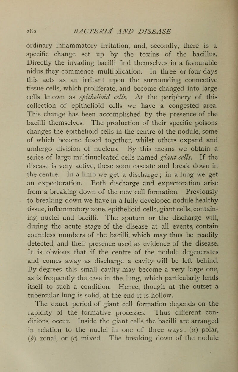 ordinary inflammatory irritation, and, secondly, there is a specific change set up by the toxins of the bacillus. Directly the invading bacilli find themselves in a favourable nidus they commence multiplication. In three or four days this acts as an irritant upon the surrounding connective tissue cells, which proliferate, and become changed into large cells known as epithelioid cells. At the periphery of this collection of epithelioid cells we have a congested area. This change has been accomplished by the presence of the bacilli themselves. The production of their specific poisons changes the epithelioid cells in the centre of the nodule, some of which become fused together, whilst others expand and undergo division of nucleus. By this means we obtain a series of large multinucleated cells named giant cells. If the disease is very active, these soon caseate and break down in the centre. In a limb we get a discharge ; in a lung we get an expectoration. Both discharge and expectoration arise from a breaking down of the new cell formation. Previously to breaking down we have in a fully developed nodule healthy tissue, inflammatory zone, epithelioid cells, giant cells, contain- ing nuclei and bacilli. The sputum or the discharge will, during the acute stage of the disease at all events, contain countless numbers of the bacilli, which may thus be readily detected, and their presence used as evidence of the disease. It is obvious that if the centre of the nodule degenerates and comes away as discharge a cavity will be left behind. By degrees this small cavity may become a very large one, as is frequently the case in the lung, which particularly lends itself to such a condition. Hence, though at the outset a tubercular lung is solid, at the end it is hollow. The exact period of giant cell formation depends on the rapidity of the formative processes. Thus different con- ditions occur. Inside the giant cells the bacilli are arranged in relation to the nuclei in one of three ways: (a) polar, (b) zonal, or [c) mixed. The breaking down of the nodule