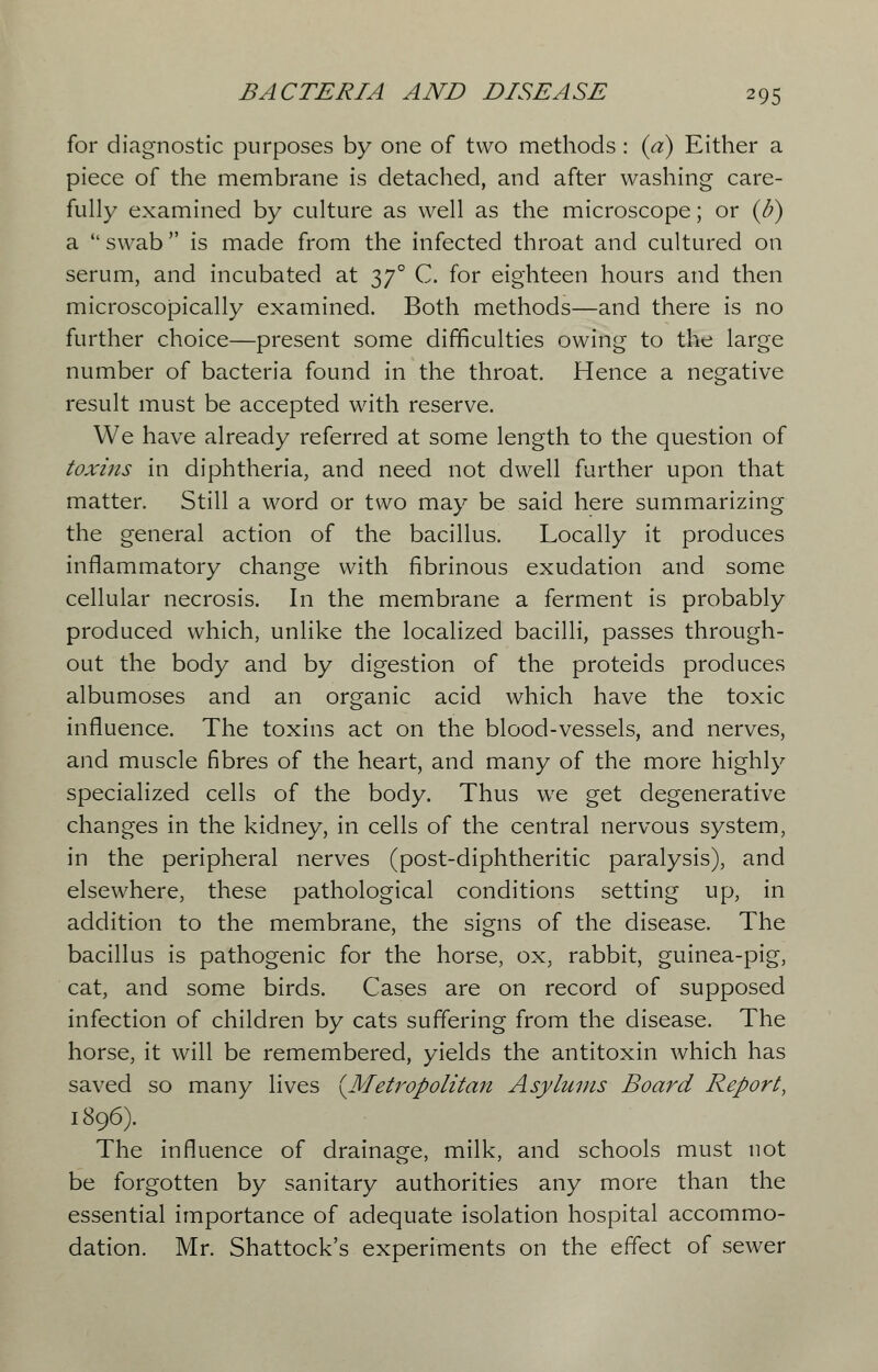 for diagnostic purposes by one of two methods : (a) Either a piece of the membrane is detached, and after washing care- fully examined by culture as well as the microscope; or (U) a  swab is made from the infected throat and cultured on serum, and incubated at 2>7° C. for eighteen hours and then microscopically examined. Both methods—and there is no further choice—present some difficulties owing to the large number of bacteria found in the throat. Hence a negative result must be accepted with reserve. We have already referred at some length to the question of toxins in diphtheria, and need not dwell further upon that matter. Still a word or two may be said here summarizing the general action of the bacillus. Locally it produces inflammatory change with fibrinous exudation and some cellular necrosis. In the membrane a ferment is probably produced which, unlike the localized bacilli, passes through- out the body and by digestion of the proteids produces albumoses and an organic acid which have the toxic influence. The toxins act on the blood-vessels, and nerves, and muscle fibres of the heart, and many of the more highly specialized cells of the body. Thus we get degenerative changes in the kidney, in cells of the central nervous system, in the peripheral nerves (post-diphtheritic paralysis), and elsewhere, these pathological conditions setting up, in addition to the membrane, the signs of the disease. The bacillus is pathogenic for the horse, ox, rabbit, guinea-pig, cat, and some birds. Cases are on record of supposed infection of children by cats suffering from the disease. The horse, it will be remembered, yields the antitoxin which has saved so many lives {Metropolitan Asylums Board Report, 1896). The influence of drainage, milk, and schools must not be forgotten by sanitary authorities any more than the essential importance of adequate isolation hospital accommo- dation. Mr. Shattock's experiments on the effect of sewer