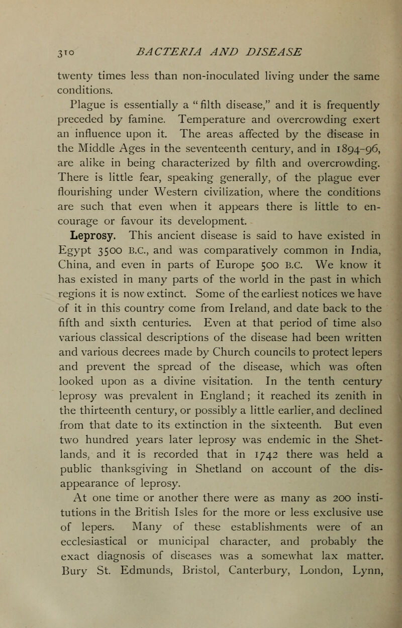 twenty times less than non-inoculated living under the same conditions. Plague is essentially a  filth disease, and it is frequently preceded by famine. Temperature and overcrowding exert an influence upon it. The areas affected by the disease in the Middle Ages in the seventeenth century, and in 1894-96, are alike in being characterized by filth and overcrowding. There is little fear, speaking generally, of the plague ever flourishing under Western civilization, where the conditions are such that even when it appears there is little to en- courage or favour its development. Leprosy. This ancient disease is said to have existed in Egypt 3500 B.C., and was comparatively common in India, China, and even in parts of Europe 500 B.C. We know it has existed in many parts of the world in the past in which regions it is now extinct. Some of the earliest notices we have of it in this country come from Ireland, and date back to the fifth and sixth centuries. Even at that period of time also various classical descriptions of the disease had been written and various decrees made by Church councils to protect lepers and prevent the spread of the disease, which was often looked upon as a divine visitation. In the tenth century leprosy was prevalent in England; it reached its zenith in the thirteenth century, or possibly a little earlier, and declined from that date to its extinction in the sixteenth. But even two hundred years later leprosy was endemic in the Shet- lands. and it is recorded that in 1742 there was held a public thanksgiving in Shetland on account of the dis- appearance of leprosy. At one time or another there were as many as 200 insti- tutions in the British Isles for the more or less exclusive use of lepers. Many of these establishments were of an ecclesiastical or municipal character, and probably the exact diagnosis of diseases was a somewhat lax matter. Bury St. Edmunds, Bristol, Canterbury, London, Lynn,