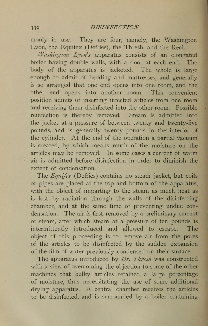 monly in use. They are four, namely, the Washington Lyon, the Equifex (Defries), the Thresh, and the Reck. Washington Lyons apparatus consists of an elongated boiler having double walls, with a door at each end. The body of the apparatus is jacketed. The whole is large enough to admit of bedding and mattresses, and generally is so arranged that one end opens into one room, and the other end opens into another room. This convenient position admits of inserting infected articles from one room and receiving them disinfected into the other room. Possible reinfection is thereby removed. Steam is admitted into the jacket at a pressure of between twenty and twenty-five pounds, and is generally twenty pounds in the interior of the cylinder. At the end of the operation a partial vacuum is created, by which means much of the moisture on the articles may be removed. In some cases a current of warm air is admitted before disinfection in order to diminish the extent of condensation. The Equifex (Defries) contains no steam jacket, but coils of pipes are placed at the top and bottom of the apparatus, with the object of imparting to the steam as much heat as is lost by radiation through the walls of the disinfecting chamber, and at the same time of preventing undue con- densation. The air is first removed by a preliminary current of steam, after which steam at a pressure of ten pounds is intermittently introduced and allowed to escape. The object of this proceeding is to remove air from the pores of the articles to be disinfected by the sudden expansion of the film of water previously condensed on their surface. The apparatus introduced by Dr. Thresh was constructed with a view of overcoming the objection to some of the other machines that bulky articles retained a large percentage of moisture, thus necessitating the use of some additional drying apparatus. A central chamber receives the articles to be disinfected, and is surrounded by a boiler containing