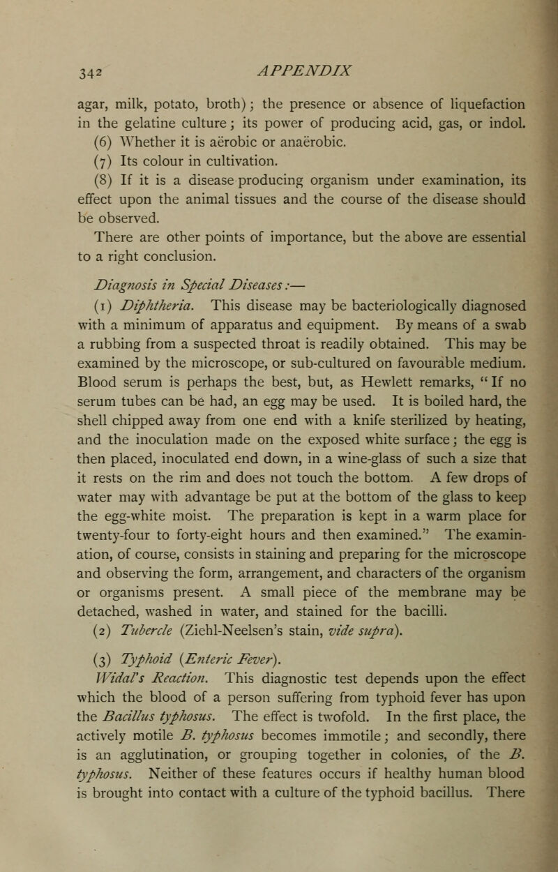 agar, milk, potato, broth); the presence or absence of liquefaction in the gelatine culture; its power of producing acid, gas, or indol. (6) Whether it is aerobic or anaerobic. (7) Its colour in cultivation. (8) If it is a disease producing organism under examination, its effect upon the animal tissues and the course of the disease should be observed. There are other points of importance, but the above are essential to a right conclusion. Diagnosis in Special Diseases:— (1) Diphtheria. This disease may be bacteriologically diagnosed with a minimum of apparatus and equipment. By means of a swab a rubbing from a suspected throat is readily obtained. This may be examined by the microscope, or sub-cultured on favourable medium. Blood serum is perhaps the best, but, as Hewlett remarks,  If no serum tubes can be had, an egg may be used. It is boiled hard, the shell chipped away from one end with a knife sterilized by heating, and the inoculation made on the exposed white surface; the egg is then placed, inoculated end down, in a wine-glass of such a size that it rests on the rim and does not touch the bottom. A few drops of water may with advantage be put at the bottom of the glass to keep the egg-white moist. The preparation is kept in a warm place for twenty-four to forty-eight hours and then examined. The examin- ation, of course, consists in staining and preparing for the microscope and observing the form, arrangement, and characters of the organism or organisms present. A small piece of the membrane may be detached, washed in water, and stained for the bacilli. (2) Tubercle (Ziehl-Neelsen's stain, vide supra). (3) Typhoid {Enteric Fever). JVidal's Reaction. This diagnostic test depends upon the effect which the blood of a person suffering from typhoid fever has upon the Bacillus typhosus. The effect is twofold. In the first place, the actively motile B. typhosus becomes immotile; and secondly, there is an agglutination, or grouping together in colonies, of the B. typhosus. Neither of these features occurs if healthy human blood is brought into contact with a culture of the typhoid bacillus. There