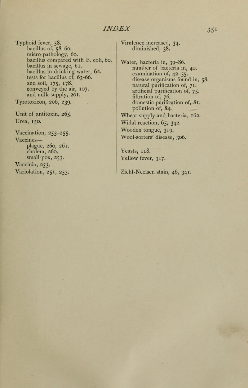 Typhoid fever, 58. bacillus of, 58-60. micro-pathology, 60. bacillus compared with B. coli, 60. bacillus in sewage, 61. bacillus in drinking water, 62. tests for bacillus of, 63-66. and soil, 175, 178. conveyed by the air, 107. and milk supply, 201. Tyrotoxicon, 206, 239. Unit of antitoxin, 265. Urea, 150. Vaccination, 253-255. Vaccines— plague, 260, 261. cholera, 260. small-pox, 253. Vaccinia, 253. Variolation, 251, 253. Virulence increased, 34. diminished, 38. Water, bacteria in, 39-86. number of bacteria in, 40. examination of, 42-55. disease organisms found in, 58. natural purification of, 71. artificial purification of, 75- filtration of, 76. domestic purification of, 81. pollution of, 84. Wheat supply and bacteria, 162. Widal reaction, 65, 342. Wooden tongue, 319. Wool-sorters' disease, 306. Yeasts, 118. Yellow fever, 317. Ziehl-Neelsen stain, 46, 341.