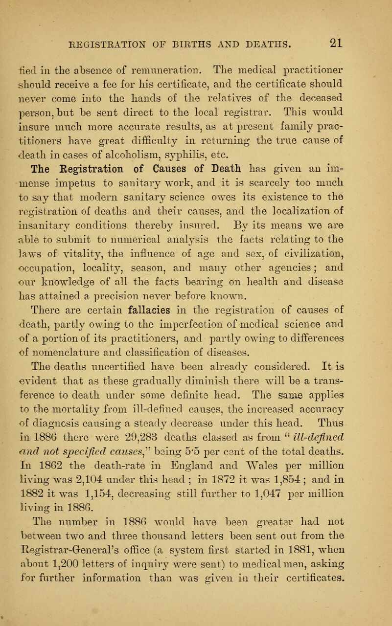 fied in the absence of remuneration. The medical practitioner should receive a fee for his certificate, and the certificate should never come into the hands of the relatives of the deceased person, but be sent direct to the local registrar. This would insure much more accurate results, as at present family prac- titioners have great difficulty in returning the true cause of -death in cases of alcoholism, syphilis, etc. The Registration of Causes of Death has given an im- mense impetus to sanitary work, and it is scarcely too much to say that modern sanitary science owes its existence to the registration of deaths and their causes, and the localization of insanitary conditions thereby insured. By its means we are ■able to submit to numerical analj^sis the facts relating to the laws of vitality, the influence of age and sex, of civilization, <:)CCupation, locality, season, and many other agencies; and our knowledge of all the facts bearing on health and disease has attained a precision never before known. There are certain fallacies in the registration of causes of death, partly owing to the imperfection of medical science and •of a portion of its practitioners, and partly owing to differences of nomenclature and classification of diseases. The deaths uncertified have been already considered. It is evident that as these gradually diminish there will be a trans- ference to death under some definite head. The same applies to the mortality from ill-defined causes, the increased accuracy of diagnosis causing a steady decrease under this head. Thus in 1886 there were 29,283 deaths classed as from  ill-defined and not specified causes^-^ being 5-5 per cent of the total deaths. In 1862 the death-rate in England and Wales per million living was 2,104 under this head ; in 1872 it was 1,854; and in 1882 it was 1,154, decreasing still further to 1,047 per million living in 1886. The number in 1886 would have been greater had not between two and three thousand letters been sent out from the Registrar-Greneral's office (a system first started in 1881, when a^bout 1,200 letters of inquiry Avere sent) to medical men, asking for further information than was criven in their certificates.