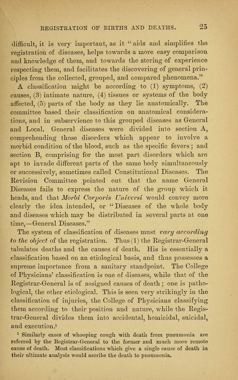 difficult, it is very imioortaiit, as it aids and simplifies the registration of diseases, helps towards a more easy comparison and knowledge of them, and towards the storing of experience respecting them, and facilitates the discovering of general prin- ciples from the collected, grouped, and compared phenomena. A classification might be according to (1) symptoms, (2) causes, (3) intimate nature, (4) tissues or systems of the body affected, (5) parts of the bodj^ as they lie anatomically. The committee based their classification on anatomical considera- tions, and in subservience to this gTouped diseases as General and Local. Gfeneral diseases were divided into section A, comprehending those disorders ^vhich appear to involve a morbid condition of the blood, such as the specific fevers ; and section B, comprising for the most part disorders which are apt to invade different parts of the same body simultaneously or successively, sometimes called Constitutional Diseases. The Revision Committee pointed out that the name General Diseases fails to express the nature of the group which it heads, and that JSIorhi Corporis Uuiversi would convey more clearl}' the idea intended, or  Diseases of the whole body and diseases which may be distributed in several parts at one time,—General Diseases. The system of classification of diseases must vary according to the object of the registration. Thus (1) the Registrar-General tabulates deaths and the causes of death. His is essentially a classification based on an etiological basis, and thus possesses a supreme importance from a sanitary standpoint. The College of Physicians' classification is one of diseases, while that of the Registrar-General is of assigned causes of death ; one is patho- logical, the other etiological. This is seen very strikingly in the classification of injuries, the College of Physicians classifying them according to their position and nature, while the Regis- trar-General divides them into accidental, homicidal, suicidal, and execution.! ! Similarly cases of whooping cough with death from pneumonia are referred by the Registrar-General to the former and much more remote cause of death. Most classifications which give a single cause of death in their ultimate analysis would ascribe the death to pneumonia.