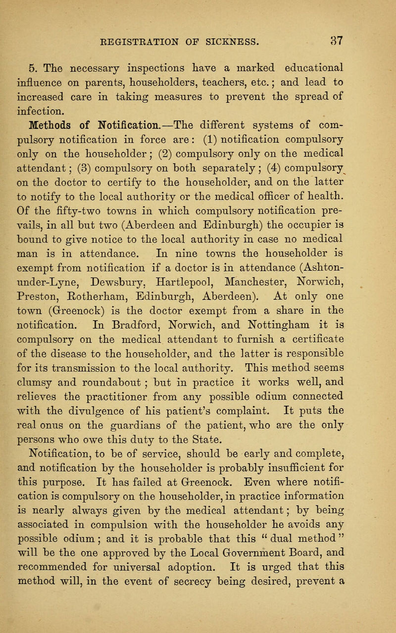 5. The necessary inspections have a marked educational influence on parents, householders, teachers, etc.; and lead to increased care in taking measures to prevent the spread of infection. Methods of Notification.—The different systems of com- pulsory notification in force are: (1) notification compulsory only on the householder; (2) compulsory only on the medical attendant; (3) compulsory on both separately ; (4) compulsory^ on the doctor to certify to the householder, and on the latter to notify to the local authority or the medical officer of health. Of the fifty-two towns in which compulsory notification pre- vails, in all but two (Aberdeen and Edinburgh) the occupier is bound to give notice to the local authority in case no medical man is in attendance. In nine towns the householder is exempt from notification if a doctor is in attendance (Ashton- under-Lyne, Dewsbury, Hartlepool, Manchester, Norwich, Preston, E-otherham, Edinburgh, Aberdeen). At only one town (Greenock) is the doctor exempt from a share in the notification. In Bradford, Norwich, and Nottingham it is compulsory on the medical attendant to furnish a certificate of the disease to the householder, and the latter is responsible for its transmission to the local authority. This method seems clumsy and roundabout ; but in practice it works well, and relieves the practitioner from any possible odium connected with the divulgence of his patient's complaint. It puts the real onus on the guardians of the patient, who are the only persons who owe this duty to the State. Notification, to be of service, should be early and complete, and notification by the householder is probably insufficient for this purpose. It has failed at Greenock. Even where notifi- cation is compulsory on the householder, in practice information is nearly always given by the medical attendant; by being associated in compulsion with the householder he avoids any- possible odium; and it is probable that this  dual method will be the one approved by the Local Government Board, and recommended for universal adoption. It is urged that this method will, in the event of secrecy being desired, prevent a