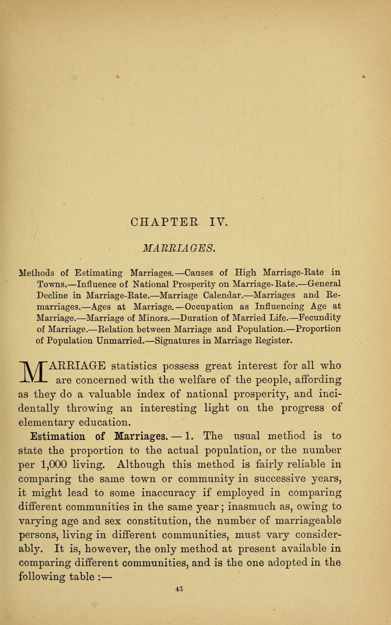 CHAPTEE IV. MABBIAGES. Methods of Estimating Marriages.—Causes of High Marriage-Eate in Towns.—Influence of National Prosperity on Marriage-Eate.—General Decline in Marriage-Eate.—Marriage Calendar.—Marriages and Ee- marriages.—Ages at Marriage.—Occupation as Influencing Age at Marriage.—Marriage of Minors.—Duration of Married Life.—Fecundity of Marriage.—Eelation between Marriage and Population.—Proportion of Population Unmarried.—Signatures in Marriage Eegister. MARRIAGE statistics possess great interest for all who are concerned with the welfare of the people, affording as they do a valuable index of national prosperity, and inci- dentally throwing an interesting light on the progress of elementary education. Estimation of Marriages. — 1. The usual method is to state the proportion to the actual population, or the number per 1,000 living. Although this method is fairly reliable in comparing the same town or community in successive years, it might lead to some inaccuracy if employed in comparing different communities in the same year; inasmuch as, owing to varying age and sex constitution, the number of marriageable persons, living in different communities, must vary consider- ably. It is, however, the only method at present available in comparing different communities, and is the one adopted in the following table :—