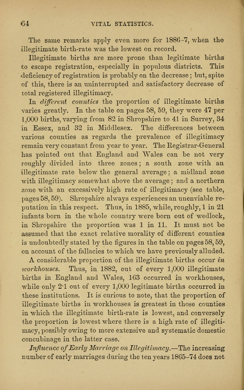 The same remarks apply even more for 1880-7, when the illegitimate birth-rate was the lowest on record. Illegitimate births are more prone than legitimate births to escape registration, especially in populous districts. This deficiency of registration is probably on the decrease; but, spite of this, there is an uninterrupted and satisfactory decrease of total registered illegitimacy. In different counties the proportion of illegitimate births varies greatly. In the table on pages 58, 59, they were 47 per 1,000 births, varjang from 82 in Shropshire to 41 in Surrey, 34 in Essex, and 32 in Middlesex. The differences between various counties as regards the prevalence of illegitimacy remain very constant from year to year. The Eegistrar-General has pointed out that England and Wales can be not very roughly divided into three zones; a south zone with an illegitimate rate below the general average; a midland zone with illegitimacy somewhat above the average; and a northern zone with an excessively high rate of illegitimacy (see table, pages 58,59). Shropshire always experiences an unenviable re- putation in this respect. Thus, in 1885, while, roughly, 1 in 21 infants born in the whole country were born out of wedlock, in Shropshire the proportion was 1 in 11. It must not be assumed that the exact relative morality of different counties is undoubtedly stated by the figures in the table on pages 58, 59, on account of the fallacies to which we have previously alluded. A considerable proportion of the illegitimate births occur in workhouses. Thus, in 1882, out of every 1,000 illegitimate births in England and Wales, 163 occurred in workhouses, while only 2*1 out of every 1,000 legitimate births occurred in these institutions. It is curious to note, that the proportion of illegitimate births in workhouses is greatest in those counties . in which the illegitimate birth-rate is lowest, and conversely the proportion is lowest where there is a high rate of illegiti- macy, possibly owing to more extensive and systematic domestic concubinage in the latter case. Influence of Early Marriage on Illegitimacy.—The increasing number of early marriages during the ten years 1865-74 does not