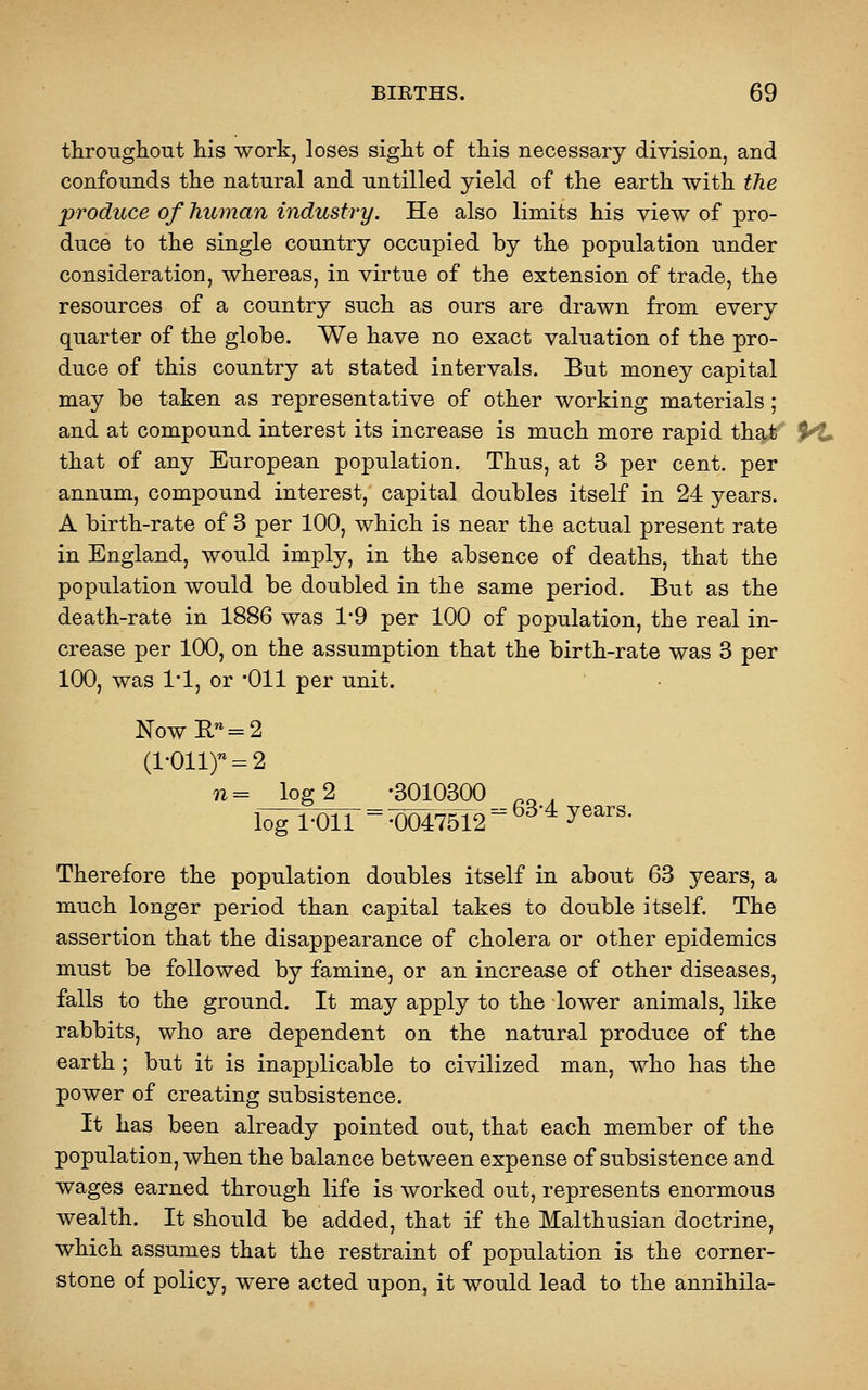 throughout his work, loses sight of this necessary division, and confounds the natural and untilled yield of the earth with the produce of human industry. He also limits his view of pro- duce to the single country occupied by the population under consideration, whereas, in virtue of the extension of trade, the resources of a country such as ours are drawn from every quarter of the globe. We have no exact valuation of the pro- duce of this country at stated intervals. But money capital may be taken as representative of other working materials ; and at compound interest its increase is much more rapid that M^ that of any European population. Thus, at 3 per cent, per annum, compound interest, capital doubles itself in 24 years. A birth-rate of 3 per 100, which is near the actual present rate in England, would imply, in the absence of deaths, that the population would be doubled in the same period. But as the death-rate in 1886 was 1*9 per 100 of population, the real in- crease per 100, on the assumption that the birth-rate was 3 per 100, was 1*1, or *011 per unit. NowE, = 2 (1-Ollf = 2 n= log 2 '3010300 log 1-011 ~-0047512 ^^'^ ^®^''^- Therefore the population doubles itself in about 63 years, a much longer period than capital takes to double itself. The assertion that the disappearance of cholera or other epidemics must be followed by famine, or an increase of other diseases, falls to the ground. It may apply to the lower animals, like rabbits, who are dependent on the natural produce of the earth; but it is inapplicable to civilized man, who has the power of creating subsistence. It has been already pointed out, that each member of the population, when the balance between expense of subsistence and wages earned through life is worked out, represents enormous wealth. It should be added, that if the Malthusian doctrine, which assumes that the restraint of population is the corner- stone of policy, were acted upon, it would lead to the annihila-