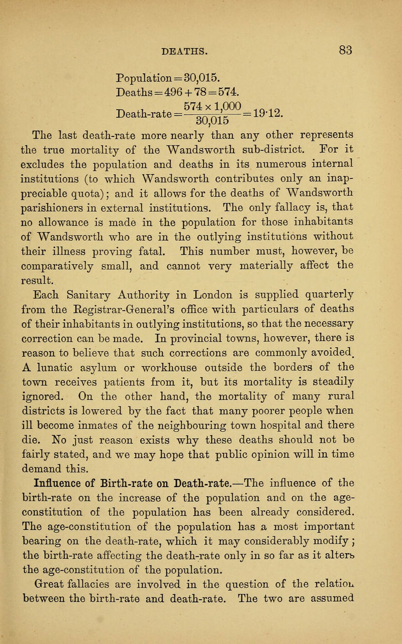 Population = 30,015. Deaths=496+ 78 = 574. _ ^- ^ 574 X 1,000 .Q.^ Death-rate=—or^ r^-. g— = 19 12. oO,Ulo The last death-rate more nearly than any other represents the true mortality of the Wandsworth sub-district. Por it excludes the population and deaths in its numerous internal institutions (to which Wandsworth contributes only an inap- preciable quota); and it allows for the deaths of Wandsworth parishioners in external institutions. The only fallacy is, that no allowance is made in the population for those inhabitants of Wandsworth who are in the outlying institutions without their illness proving fatal. This number must, however, be comparatively small, and cannot very materially affect the result. Each Sanitary Authority in London is supplied quarterly from the Registrar-Greneral's office with particulars of deaths of their inhabitants in outlying institutions, so that the necessary correction can be made. In provincial towns, however, there is reason to believe that such corrections are commonly avoided, A lunatic asylum or workhouse outside the borders of the town receives patients from it, but its mortality is steadily ignored. On the other hand, the mortality of many rural districts is lowered by the fact that many poorer people when ill become inmates of the neighbouring town hospital and there die. No just reason exists why these deaths should not be fairly stated, and we may hope that public opinion will in time demand this. Influence of Birth-rate on Death-rate.—The influence of the birth-rate on the increase of the population and on the age- constitution of the population has been already considered. The age-constitution of the population has a most important bearing on the death-rate, which it may considerably modify; the birth-rate affecting the death-rate only in so far as it alterb the age-constitution of the population. Great fallacies are involved in the question of the relatioLi between the birth-rate and death-rate. The two are assumed