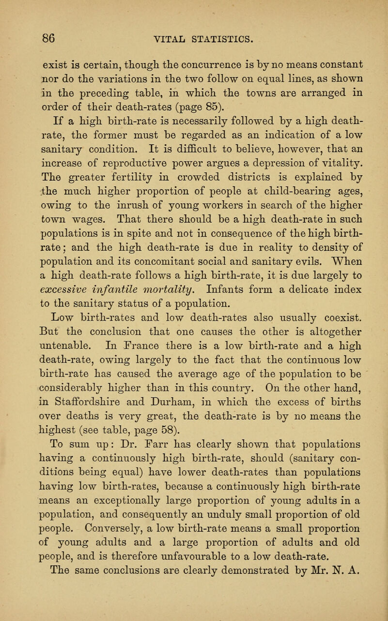 exist is certain, thougli the concurrence is by no means constant nor do the variations in the two follow on eqnal lines, as shown in the preceding table, in which the towns are arranged in order of their death-rates (page 85). If a high birth-rate is necessarily followed by a high death- rate, the former must be regarded as an indication of a low sanitary condition. It is dif&cult to believe, however, that an increase of reproductive power argues a depression of vitality. The greater fertility in crowded districts is explained by .the much higher proportion of people at child-bearing ages, owing to the inrush of young workers in search of the higher town wages. That there should be a high death-rate in such populations is in spite and not in consequence of the high birth- rate ; and the high death-rate is due in reality to density of population and its concomitant social and sanitary evils. When a high death-rate follows a high birth-rate, it is due largely to excessive infantile mortality. Infants form a delicate index to the sanitary status of a population. Low birth-rates and low death-rates also usually coexist. But the conclusion that one causes the other is altogether untenable. In Prance there is a low birth-rate and a high death-rate, owing largely to the fact that the continuous low birth-rate has caused the average age of the population to be considerably higher than in this country. On the other hand, in Staffordshire and Durham, in which the excess of births over deaths is very great, the death-rate is by no means the highest (see table, page 58). To sum up: Dr. Parr has clearly shown that populations having a continuously high birth-rate, should (sanitary con- ditions being equal) have lower death-rates than populations having low birth-rates, because a continuously high birth-rate means an exceptionally large proportion of young adults in a population, and consequently an unduly small proportion of old people. Conversely, a low birth-rate means a small proportion of young adults and a large proportion of adults and old people, and is therefore unfavourable to a low death-rate. The same conclusions are clearly demonstrated by Mr. N. A.