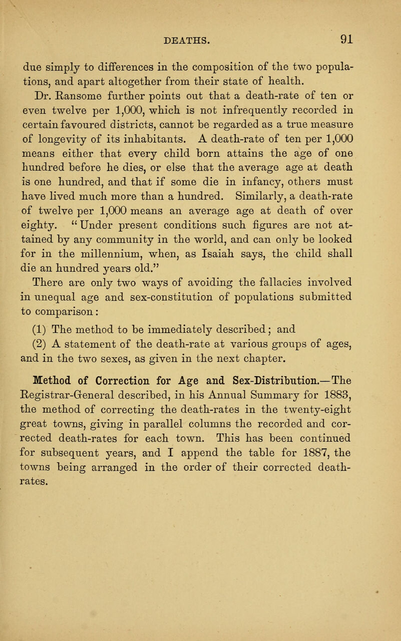 due simply to differences in the composition of the two popula- tions, and apart altogether from their state of health. Dr. Ransome further points out that a death-rate of ten or even twelve per 1,000, which is not infrequently recorded in certain favoured districts, cannot be regarded as a true measure of longevity of its inhabitants. A death-rate of ten per 1,000 means either that every child born attains the age of one hundred before he dies, or else that the average age at death is one hundred, and that if some die in infancy, others must have lived much more than a hundred. Similarly, a death-rate of twelve per 1,000 means an average age at death of over eighty.  Under present conditions such figures are not at- tained by any community in the world, and can only be looked for in the millennium, when, as Isaiah says, the child shall die an hundred years old. There are only two ways of avoiding the fallacies involved in unequal age and sex-constitution of populations submitted to comparison: (1) The method to be immediately described; and (2) A statement of the death-rate at various groups of ages, and in the two sexes, as given in the next chapter. Method of Correction for Age and Sex-Distribution.—The Registrar-Greneral described, in his Annual Summary for 1883, the method of correcting the death-rates in the twenty-eight great towns, giving in parallel columns the recorded and cor- rected death-rates for each town. This has been continued for subsequent years, and I append the table for 1887, the towns being arranged in the order of their corrected death- rates.