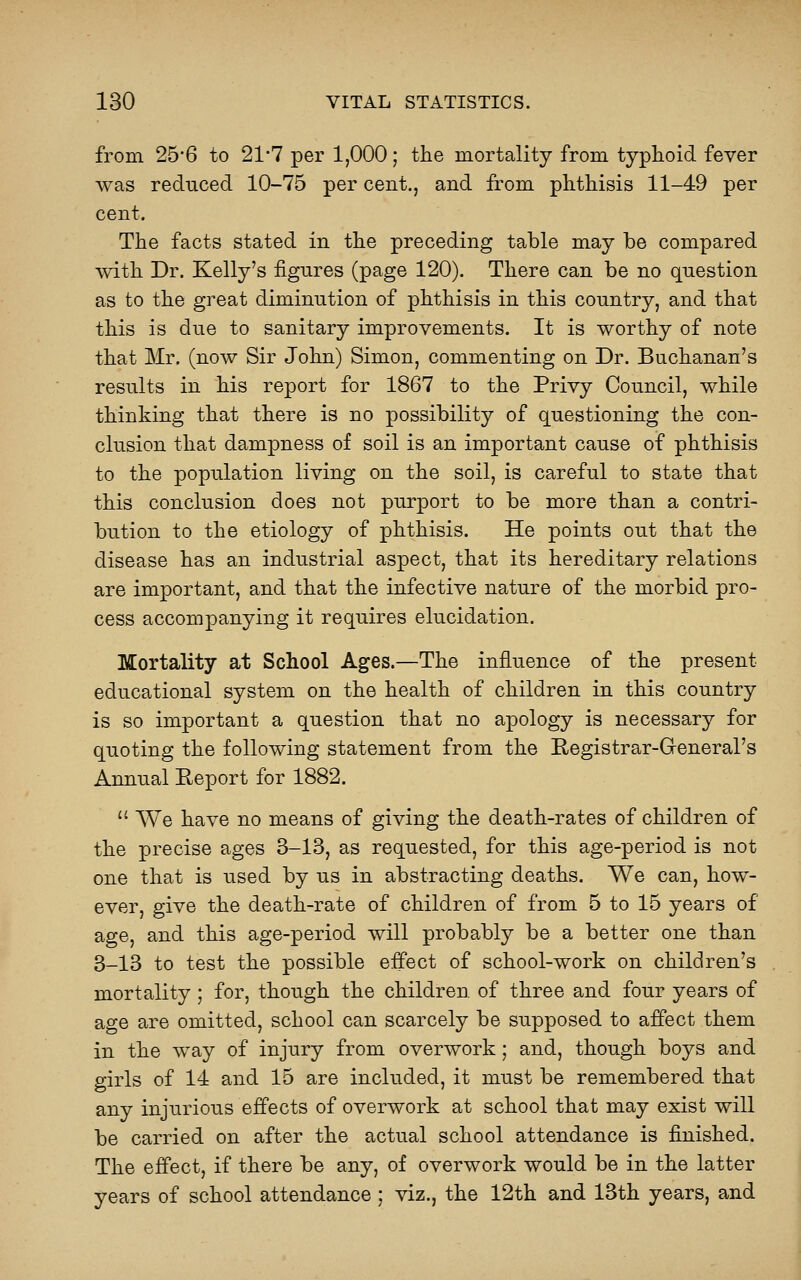 from 25*6 to 21-7 per 1,000; the mortality from typhoid fever was reduced 10-75 per cent., and from phthisis 11-49 per cent. The facts stated in the preceding table may be compared with Dr. Kelly's figures (page 120). There can be no question as to the great diminution of phthisis in this country, and that this is due to sanitary improvements. It is worthy of note that Mr. (now Sir John) Simon, commenting on Dr. Buchanan's results in his report for 1867 to the Privy Council, while thinking that there is no possibility of questioning the con- clusion that dampness of soil is an important cause of phthisis to the population living on the soil, is careful to state that this conclusion does not purport to be more than a contri- bution to the etiology of phthisis. He points out that the disease has an industrial aspect, that its hereditary relations are important, and that the infective nature of the morbid pro- cess accompanying it requires elucidation. Mortality at School Ages.—The influence of the present educational system on the health of children in this country is so important a question that no apology is necessary for quoting the following statement from the Eegistrar-Greneral's Annual Report for 1882.  We have no means of giving the death-rates of children of the precise ages 3-13, as requested, for this age-period is not one that is used by us in abstracting deaths. We can, how- ever, give the death-rate of children of from 5 to 15 years of age, and this age-period will probably be a better one than 3-13 to test the possible effect of school-work on children's mortality; for, though the children of three and four years of age are omitted, school can scarcely be supposed to affect them in the way of injury from overwork; and, though boys and girls of 14 and 15 are included, it must be remembered that any injurious effects of overwork at school that may exist will be carried on after the actual school attendance is finished. The effect, if there be any, of overwork would be in the latter years of school attendance ; viz., the 12th and 13th years, and